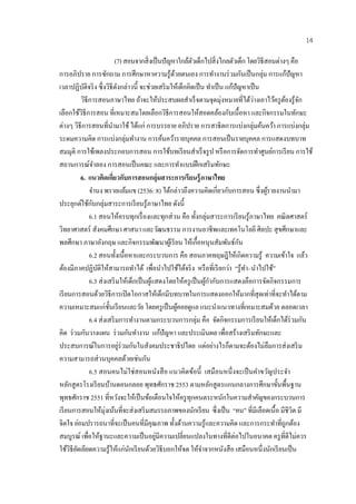 14

                                  (7) สอนจากส่ิ งเป็นปัญหาใกลตวเดกไปสิ่งไกลตวเดก โดยวิธีสอนต่างๆ คือ
                                                                            ้ ั ็                      ั ็
การอภิปราย การซกถาม การศึกษาหาความรู ้ดวยตนเอง การทํางานร่ วมกันเป็ นกลุ่ม การแก้ปัญหา
                        ั                                      ้
เวลาปฏิบติจริ ง ซึ่งวิธีดงกล่าวนี้ จะช่วยเสริมใหเ้ ดกคิดเป็น ทาเป็น แกปัญหาเป็น
             ั                       ั                                    ็               ํ          ้
            วิธีการสอนภาษาไทย ถ้าจะให้ประสบผลสําเร็ จตามจุดมุ่งหมายที่ได้วางเอาไว้ครู ตองรู ้จก              ่           ้ ั
เลือกใชวิธีการสอน ที่เหมาะสมโดยเลือกวธีการสอนใหสอดคลองกบเน้ือหา และกิจกรรมในทกษะ
          ้                                                  ิ                     ้           ้ ั                         ั
ต่างๆ วิธีการสอนที่นามาใช้ ได้แก่ การบรรยาย อภิปราย การสาธิตการแบ่งกลุ่มค้นคว้า การแบ่งกลุ่ม
                              ํ
ระดมความคิด การแบ่งกลุ่มทํางาน การค้นคว้ารายบุคคล การสอนเป็ นรายบุคคล การแสดงบทบาท
สมมุติ การใช้เพลงประกอบการสอน การใช้บทเรี ยนสําเร็ จรู ป หรื อการจัดการทําศูนย์การเรี ยน การใช้
สถานการณ์จาลอง การสอนเป็นคณะ และการทาแบบฝึกเสริมทกษะ
                  ํ                                                 ํ                            ั
            6. แนวคิดเกียวกับการสอนกลุ่มสาระการเรียนร้ ูภาษาไทย
                                ่
                จํานง พรายแย้มแข (2536: 8) ได้กล่าวถึงความคิดเกี่ยวกับการสอน ซึ่งผูรายงานนํามา                     ้
ประยกตใชกบกลุ่มสาระการเรียนรู้ภาษาไทย ดังนี้
       ุ ์ ้ ั
                6.1 สอนใหครบทุกเรื่องและทุกส่วน คือ ท้งกลุ่มสาระการเรียนรู้ภาษาไทย คณิ ตศาสตร์
                                          ้                                      ั
วิทยาศาสตร์ สังคมศึกษา ศาสนา และวัฒนธรรม การงานอาชีพและเทคโนโลยี ศิลปะ สุ ขศึกษาและ
พลศึกษา ภาษาอังกฤษ และกิจกรรมพัฒนาผูเ้ รี ยน ใหเ้ ก้ือหนุนสมพนธ์กน                              ั ั ั
                6.2 สอนท้ งเน้ือหาและกระบวนการ คือ สอนภาคทฤษฎีให้เกิดความรู ้ ความเข้าใจ แล้ว
                                   ั
ต้องมีภาคปฏิบติให้สามารถทําได้ เพื่อนําไปใช้ได้จริ ง หรื อที่เรี ยกว่า “รู ้ทา–นําไปใช้”
                    ั                                                                                      ํ
                6.3 ส่งเสริมให้เด็กเป็นผแสดงโดยให้ครูเป็นผกากบการแสดงคือการจดกิจกรรมการ
                                                    ู้                                ู้ ํ ั                     ั
เรี ยนการสอนด้วยวิธีการเปิดโอกาสใหเ้ ดกมีบทบาทในการแสดงออกให้มากที่สุดเท่าที่จะทําได้ตาม
                                                           ็
ความเหมาะสมแก่ช้ นเรียนและวย โดยครูเป็นผคอยดูแล แนะนําแนวทางที่เหมาะสมด้วย ตลอดเวลา
                          ั                 ั                    ู้
                6.4 ส่ งเสริ มการทํางานตามกระบวนการกลุ่ม คือ จดกิจกรรมการเรียนใหเ้ ดกไดร่วมกัน
                                                                                             ั                         ็ ้
คิด ร่ วมกันวางแผน ร่ วมกันทํางาน แก้ปัญหา และประเมินผล เพื่อสร้างเสริ มทักษะและ
ประสบการณ์ในการอยูร่วมกันในสังคมประชาธิปไตย แต่อย่างไรก็ตามจะต้องไม่ลืมการส่ งเสริ ม
                                        ่
ความสามารถส่ วนบุคคลด้วยเช่นกัน
                6.5 สอนคนไม่ใช่สอนหนงสือ แนวคิดขอน้ ี เสมือนหน่ ึ งจะเป็นคาขวัญประจํา
                                                         ั                     ้                               ํ
หลกสูตรโรงเรี ยนบานดอนกลอย พุทธศักราช 2553 ตามหลักสูตรแกนกลางการศึกษาขั้นพื้นฐาน
     ั                      ้
พุทธศักราช 2551 ที่หวังจะใหเ้ ป็นขอเตือนใจใหครูทุกคนตระหนักในความสําคัญของกระบวนการ
                                                ้                     ้
เรียนการสอนใหมุ่งเนนที่จะส่งเสริ มสมรรถภาพของนักเรี ยน ซึ่งเป็ น “คน” ที่มีเลือดเนื้อ มีชีวิต มี
                      ้ ้
จิตใจ ย่อมปรารถนาที่จะเป็ นคนที่มีคุณภาพ ทั้งด้านความรู ้และความคิด และการกระทําที่ถูกต้อง
สมบูรณ์ เพื่อให้ฐานะและความเป็ นอยูมีความเปลี่ยนแปลงในทางที่ดีต่อไปในอนาคต ครู ที่ดีไม่ควร
                                                       ่
ใช้วิธียดเยียดความรู ้ใหแก่นกเรียนดวยวิธีบอกใหจด ใหจาจากหนงสือ เสมือนหน่ ึงนกเรียนเป็น
        ั                              ้ ั        ้                     ้          ้ํ              ั                 ั
 