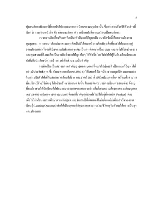 15

หุ่นยนต์คอมพิวเตอร์ที่คอยรับโปรแกรมจากการป้อนของมนุษยเ์ ท่าน้ น ซึ่งการสอนดวยวิธีดงกล่าวน้ ี
                                                                         ั               ้   ั
เรี ยกว่า การสอนหนังสื อ คือ ผสอนจะยึดเอาตําราหรื อหนังสื อ แบบเรียนเป็นศนยกลาง
                                   ู้                                                ู ์
                แนวความคิดเกี่ยวกบการคิดเป็น ทาเป็น แกปัญหาเป็น แนวคิดขอนี้ คือ ความต้องการ
                                      ั             ํ       ้                    ้
สู งสุ ดของ “การสอน” ดังกล่าว เพราะการคิดเป็นมิไดหมายถึงการคิดเพียงเพื่อที่จะทําให้ตนเองอยู่
                                                          ้
รอดปลอดภัย หรื ออยูดีมีสุขตามลําพังตนเองแต่จะเป็นการคิดอยางเป็นระบบ และกอร์ปด้วยจริ ยธรรม
                            ่                                       ่
และคุณธรรมที่ดีงาม คือ เป็นการคิดที่จะแกปัญหาใดๆ ให้สาเร็จ โดยไม่ทาใหผอื่นตองเดือดร้อนและ
                                                ้               ํ              ํ ้ ู้ ้
คํานึงถึงประโยชน์การสร้างสรรค์เพื่อส่ วนรวมเป็ นสําคัญ
                การคิดเป็น เป็ นสมรรถภาพสําคัญสูงสุ ดของบุคคลที่จะนําไปสู่ การทําเป็ นและแก้ปัญหาได้
                                                                      ้่
อย่างมีประสิ ทธิภาพ ซ่ ึง จํานง พรายแย้มแข (2536: 8) ไดเ้ สนอไววา “เนื่องจากมนุษย์มีความสามารถ
ในการปรับตัวให้เข้กบสภาพแวดล้อมได้ง่าย และรวดเร็วกว่าสิ่ งมีชีวิตประเภทอื่นๆ พร้อมทั้งสามารถ
                          ั
ที่จะเรี ยนรู ้ดวยวิธีต่างๆ ได้อย่างกว้างขวางเสมอ ดังนั้น ในการจดกระบวนการเรียนการสอนที่จะต้องมุ่ง
                ้                                                 ั
ที่จะต้องช่วยให้นกเรี ยนได้พฒนาสมรรถภาพของตนเองอย่างเต็มที่ตามความต้องการของแต่ละบุคคล
                      ั          ั
                                                                             ่
เพราะจุดหมายปลายทางของระบบการศึกษาที่สาคัญอย่างแท้จริ งมิได้อยูที่ผลผลิต (Product) เพียง
                                                        ํ
เพื่อให้นกเรี ยนจบการศึกษาตามหลักสู ตร และจานวนปีที่กาหนดไวเ้ ท่าน้ น แต่มุ่งที่ผลสาเร็จของการ
             ั                                        ํ       ํ            ั               ํ
                                                                                   ่
เรี ยนรู ้ (Learning Outcomes) เพื่อให้เป็ นบุคคลที่มีคุณภาพ สามารถดํารงชีวิตอยูในสังคมได้อย่างเป็ นสุ ข
และปลอดภัย
 