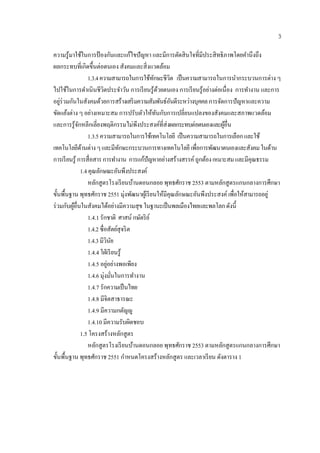 3

ความรู ้มาใช้ในการป้ องกันและแก้ไขปัญหา และมีการตัดสิ นใจที่มีประสิ ทธิภาพโดยคํานึงถึง
ผลกระทบที่เกิดขึ้นต่อตนเอง สังคมและสิ่งแวดลอม            ้
                     1.3.4 ความสามารถในการใช้ทกษะชีวิต เป็ นความสามารถในการนํากระบวนการต่าง ๆ
                                                   ั
ไปใช้ในการดําเนินชีวิตประจําวัน การเรี ยนรู ้ดวยตนเอง การเรี ยนรู ้อย่างต่อเนื่อง การทํางาน และการ
                                                       ้
อยูร่วมกันในสังคมด้วยการสร้างเสริมความสมพนธ์อนดีระหวางบุคคล การจดการปัญหาและความ
    ่                                             ั ั ั      ่             ั
ขัดแย้งต่าง ๆ อย่างเหมาะสม การปรับตัวให้ทนกับการเปลี่ยนแปลงของสังคมและสภาพแวดล้อม
                                                     ั
และการรู ้จกหลีกเลี่ยงพฤติกรรมไม่พึงประสงค์ที่ส่งผลกระทบต่อตนเองและผอื่น
               ั                                                             ู้
                     1.3.5 ความสามารถในการใช้เทคโนโลยี เป็นความสามารถในการเลือก และใช้
เทคโนโลยดานต่าง ๆ และมีทกษะกระบวนการทางเทคโนโลยี เพอการพฒนาตนเองและสงคม ในดาน
              ี ้                      ั                        ื่     ั                ั      ้
การเรี ยนรู ้ การสื่ อสาร การทํางาน การแก้ปัญหาอย่างสร้างสรรค์ ถูกต้อง เหมาะสม และมีคุณธรรม
                 1.4 คุณลกษณะอนพึงประสงค์
                           ั         ั
                     หลักสู ตรโรงเรี ยนบานดอนกลอย พุทธศักราช 2553 ตามหลักสูตรแกนกลางการศึกษา
                                            ้
ขั้นพื้นฐาน พุทธศักราช 2551 มุ่งพัฒนาผูเ้ รี ยนให้มีคุณลักษณะอันพึงประสงค์ เพื่อใหสามารถอยู่
                                                                                     ้
ร่ วมกับผูอื่นในสังคมได้อย่างมีความสุ ข ในฐานะเป็นพลเมืองไทยและพลโลก ดังนี้
          ้
                     1.4.1 รักชาติ ศาสน์ กษตริย ์
                                                ั
                     1.4.2 ซื่อสัตย์สุจริ ต
                     1.4.3 มีวินยั
                     1.4.4 ใฝ่เรียนรู้
                               ่
                     1.4.5 อยูอย่างพอเพียง
                     1.4.6 มุ่งมันในการทํางาน
                                   ่
                     1.4.7 รักความเป็นไทย
                     1.4.8 มีจิตสาธารณะ
                     1.4.9 มีความกตัญ�ู
                     1.4.10 มีความรับผิดชอบ
                 1.5 โครงสร้างหลักสู ตร
                     หลักสู ตรโรงเรี ยนบานดอนกลอย พุทธศักราช 2553 ตามหลักสูตรแกนกลางการศึกษา
                                              ้
ขั้นพื้นฐาน พุทธศักราช 2551 กําหนดโครงสร้างหลักสูตร และเวลาเรี ยน ดังตาราง 1
 