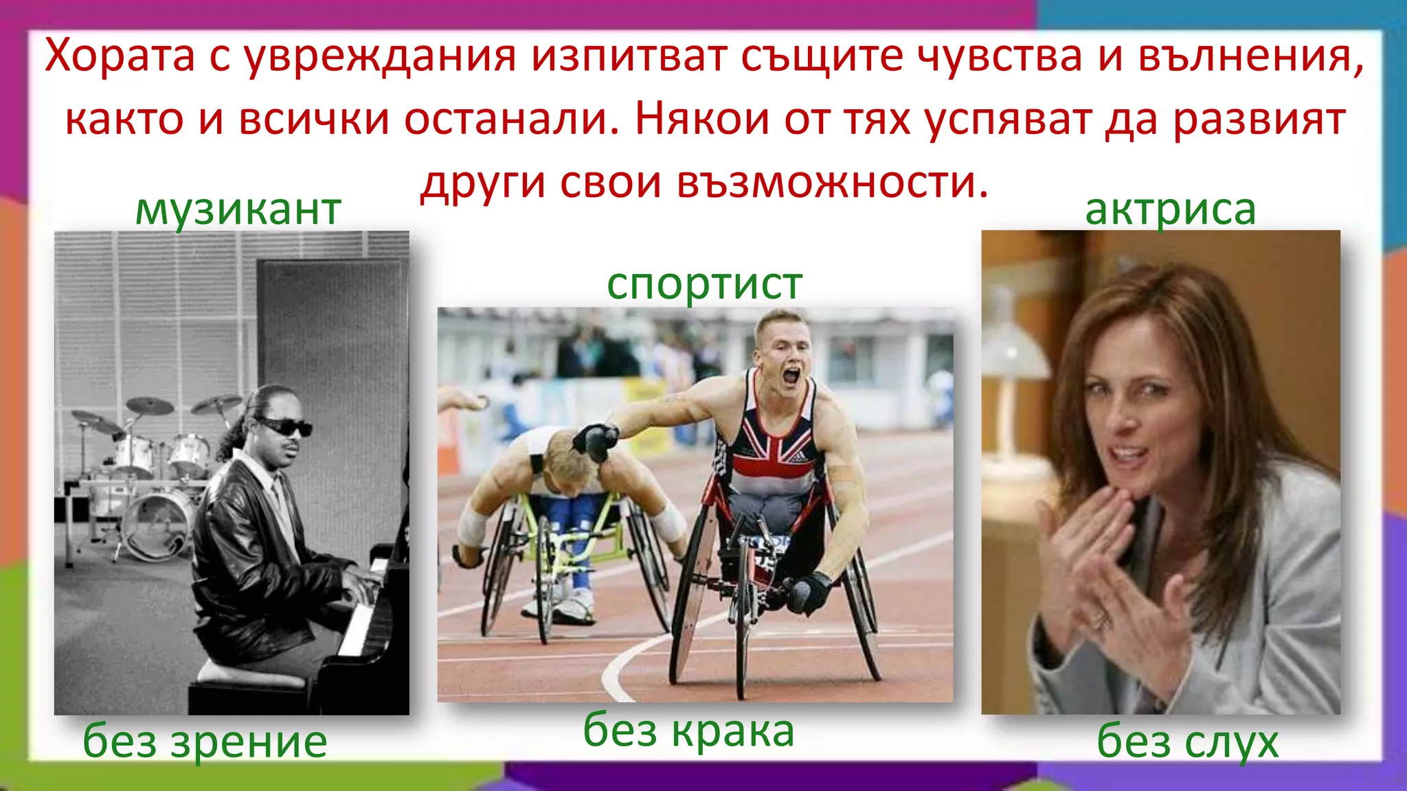 Хората с увреждания изпитват същите чувства и вълнения,
 както и всички останали. Някои от тях успяват да развият
                 други свои възможности.
    музикант                                  актриса
                         спортист




 без зрение            без крака             без слух
 