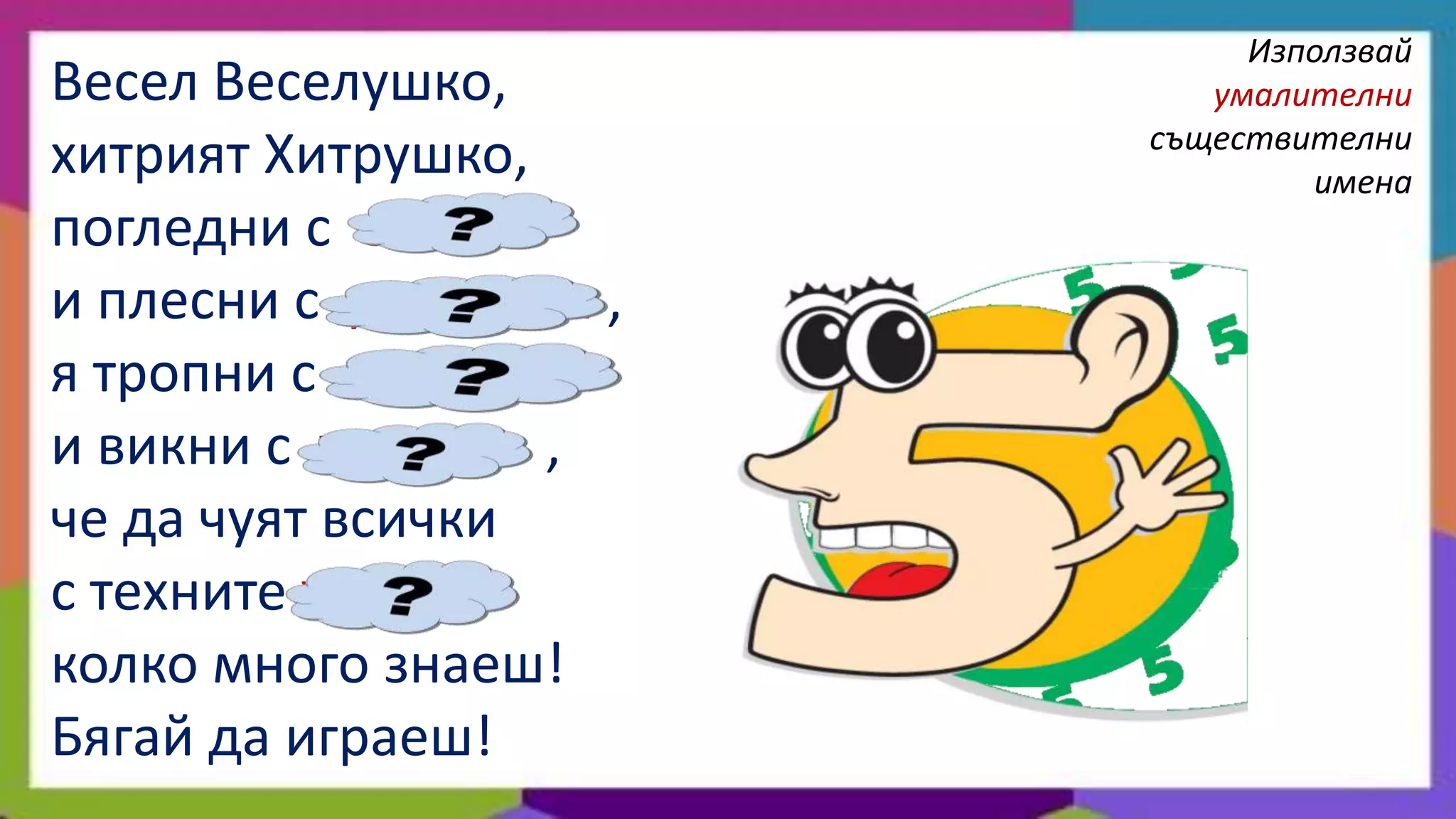 Използвай
Весел Веселушко,           умалителни
                        съществителни
хитрият Хитрушко,               имена
погледни с очички
и плесни с ръчичики ,
я тропни с краченца
и викни с устенца ,
че да чуят всички
с техните ушички
колко много знаеш!
Бягай да играеш!
 