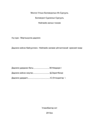 Монгол Улсын Боловсролын Их Сургууль

                                Боловсрол Судлалын Сургууль

                                    Нийгмийн ажлын тэнхим




4-р күрс : Мэргэшүүлэх дадлага




Дадлага хийсэн байгууллага : Нийгмийн халамж үйлчилгээний ерөнхий газар




Дадлага удирдсан багш..............................М.Нямдорж 

Дадлага хийсэн оюутан...............................Д.Зоригтболд

Дадлага удирдагч.........................................С.Отгондэлгэр 




                                        Улаанбаатар хот

                                              2013он
 