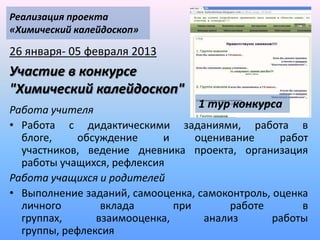 Реализация проекта
«Химический калейдоскоп»

26 января- 05 февраля 2013
Участие в конкурсе
"Химический калейдоскоп"
Работа учителя
                                  1 тур конкурса
• Работа с дидактическими заданиями, работа в
  блоге,     обсуждение     и     оценивание     работ
  участников, ведение дневника проекта, организация
  работы учащихся, рефлексия
Работа учащихся и родителей
• Выполнение заданий, самооценка, самоконтроль, оценка
  личного        вклада       при       работе       в
  группах,      взаимооценка,      анализ       работы
  группы, рефлексия
 