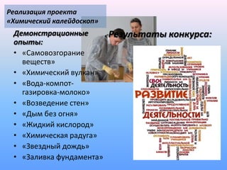Реализация проекта
«Химический калейдоскоп»
 Демонстрационные          Результаты конкурса:
 опыты:
 • «Самовозгорание
   веществ»
 • «Химический вулкан»
 • «Вода-компот-
   газировка-молоко»
 • «Возведение стен»
 • «Дым без огня»
 • «Жидкий кислород»
 • «Химическая радуга»
 • «Звездный дождь»
 • «Заливка фундамента»
 