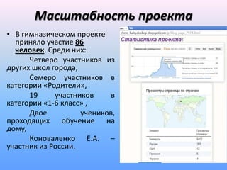 Масштабность проекта
• В гимназическом проекте
  приняло участие 86
  человек. Среди них:
      Четверо участников из
других школ города,
      Семеро участников в
категории «Родители»,
      19     участников     в
категории «1-6 класс» ,
      Двое          учеников,
проходящих обучение на
дому,
      Коноваленко Е.А. –
участник из России.
 