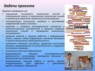 Задачи проекта
Проект направлен на:
•   повышение      значимости    химических   знаний    в
    повседневной жизни; в применении полученных знаний
    и умений для химически грамотного использования;
•   популяризация актуальных проблем и достижений
    современной науки и техники;
•   развитие у учащихся познавательных интересов и
    интеллектуальных способностей в процессе усвоения
    химических знаний и проведения химического
    эксперимента;
•   развитие умений и навыков работать с информацией
    (поиск, оценка, отбор информации, изучение материала
    и оценки результатов своей деятельности);
•   выявление наиболее способных, одаренных участников
    конкурса; формирование интеллектуального и кадрового
    потенциала гимназии;
•   повышение престижа образования;
•   формирование          навыков       исследовательской
    деятельности, включающих проведение реальных и
    виртуальных экспериментов;
•   формирование навыков работы в группе, умений
    координировать     свои    действия    с  действиями
    других, проводить обсуждение.
 