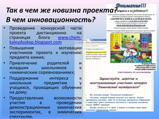 Так в чем же новизна проекта?
 В чем инновационность?
• Проведение конкурсной части
  проекта      дистанционно     на
  страницах     блога    www.chem-
  kaleydoskop.blogspot.com
• Повышение              мотивации
  участников проекта к изучению
  предмета химия;
• Привлечение       родителей    и
  младших        школьников      к
  «химическим соревнованиям»;
• Поддержание        интереса    к
  школьным        предметам      у
  учащихся, проходящих обучение
  на дому;
• Предоставление       возможности
  участия       в       проведении
  демонстрационных химических
  экспериментах, в химических
  спектаклях.
 