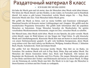 Раздаточный материал 8 класс
                              ICH HABE DIE MUSIK GERNE
Ich habe die Musik gern und ich meine, dass die Menschen ohne Musik nicht leben können.
Wir hören die Musik überall: auf den Straßen, in den Läden; im Fernsehen und im Rundfunk
überall. Ich meine es gibt keinen Unterschied, welche Musik mögen Sie — Pop, Rock,
klassische Musik oder Jazz. Viele Menschen haben Musik gerne.
Mir gefällt die Musik zu hören, weil sie meine Gefühle und Emotionen widerspiegelt.
Manchmal besuche ich Konzerte meiner Lieblingssänger und Gruppen. Mir gefällt auch die
musikalischen Programme fernzusehen. Mir gefällt mehr Information über die populären
Menschen zu bekommen. Einige Menschen besuchen die Musikschulen. Sie spielen
verschiedene Musikinstrumente Instrumente, singen im Chor, versuchen Musik zu schaffen.
Der Mensch kann, ohne Musik nicht leben. Musik ist eine Sprache, die jeder versteht. Musik
ertönt überall, sogar im Wald können wir das Singen der Vögel hören. Es gibt klassische
Musik und Unterhaltungsmusik. Klassische Musik hört man am besten in einem Konzertsaal,
von einem Sinfonieorchester gespielt. Es gibt viele berühmte Komponisten, deren Musik
ewig ertönen wird. Das sind Ludwig van Beethoven, Wolfgang Amadeus Mozart, J. Sebastian
Bach, Haydn, Tschaikowski, Verdi und Johann Strauß.
Der größte Teil der Menschen bevorzugt leichte Musik. Man hört sie im Radio, im
Fernsehen. Die moderne Musik teilt sich in Pop, Rock, Disko, Rep und andere Musik. Die
Menschen der älteren Generation lieben Jazz, Rock und Popmusik. Alle kennen die
Begründer der Rockmusik, die Beatles und Elvis Presley. Die jungen Menschen gehen gern
in eine Disko und hören dort Techno- und Diskomusik und tanzen zu dieser Musik. Es hängt
von der Stimmung ab, welche Musik man hört. Die Musik ist in der Lage, die Menschen in
ihrem Kummer zu trösten und ihre Freude zu verdoppeln.
 