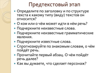 Предтекстовый этап
   Определите по заголовку и по структуре
    текста к какому типу (виду) текстов он
    относится?
   О ком или о чём может идти в нём речь?
   Подчеркните неизвестные слова.
   Подчеркните неизвестные грамматические
    явления.
   Подчеркните известные слова.
   Спрогнозируйте по знакомым словам, о чём
    пойдёт речь.
   Прочитайте первый абзац. О чём пойдёт
    речь далее?
   Как вы думаете, что сделает персонаж?
 