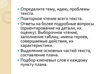  Определите тему, идею, проблемы
  текста.
 Повторное чтение всего текста.
 Ответы на более подробные вопросы
  (ориентирование на детали, их
  оценку). Выборочное чтение,
  заполнение таблиц: имена героев,
  совершаемые действия, их
  характеристики.
 Выделение основных частей текста,
  составление плана.
 Подбор ключевых слов к каждому
  пункту плана.
 