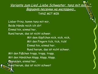 Variante zum Lied „Liebe Schwester, tanz mit mir ..."
              Bapuaнm neceнки нa мелодию…
                       TANZ MIT MIR
 
Lieber Prinz, komm tanz mit mir,
Beide Hände reich ich dir!
Einmal hin, einmal her,
Rund herum, das ist nicht schwer.
               Mit dem Köpfchen nick, nick, nick,
               Mit den Fingern tick, tick, tick!
               Einmal hin, einmal her,
               Rund herum, das ist nicht schwer.
Mit den Füßchen trapp, trapp, trapp.
Mit den Händchen klapp, klapp, klapp.
Einmal hin, einmal her,
Rund herum, das ist nicht schwer!

 
 