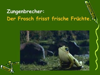 Zungenbrecher:
Der Frosch frisst frische Früchte.
 