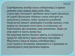 •   Серебрякова изобразила себя(возвр.) в яркое
    зимнее утро перед зеркалом. Она
    (личн.)расчёсывает гребнем свои (прит.)волосы,
    её (прит.)большие тёмные глаза смотрят на
    нас(личн.) лукаво, губы тронуты улыбкой.
    Она(личн) пишет своё(прит.) изображение, стоя
    перед туалетным столиком, заставленным
    баночками, флаконами, украшениями. Зеркало
    отражает и часть комнаты.
•   На картине много белого цвета, и это(указ.)
    придаёт ей(личн.) праздничное звучание.
    Мы(личн.) видим перед собой(возвр.)
    счастливого человека, живущего в гармонии со
    своим(прит.) внутренним миром.
 