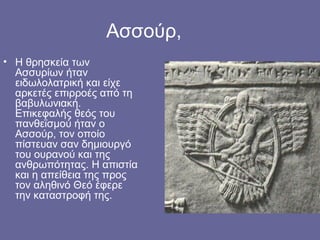 Ασσούρ,
• Η θρησκεία των
  Ασσυρίων ήταν
  ειδωλολατρική και είχε
  αρκετές επιρροές από τη
  βαβυλωνιακή.
  Επικεφαλής θεός του
  πανθεϊσμού ήταν ο
  Ασσούρ, τον οποίο
  πίστευαν σαν δημιουργό
  του ουρανού και της
  ανθρωπότητας. Η απιστία
  και η απείθεια της προς
  τον αληθινό Θεό έφερε
  την καταστροφή της.
 