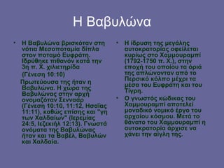 Η Βαβυλώνα
• Η Βαβυλώνα βρισκόταν στη        •   Η ίδρυση της μεγάλης
  νότια Μεσοποταμία δίπλα             αυτοκρατορίας οφείλεται
  στον ποταμό Ευφράτη.                κυρίως στο Χαμμουραμπί
  Ιδρύθηκε πιθανόν κατά την           (1792-1750 π. Χ.), στην
  3η π. Χ. χιλιετηρίδα                εποχή του οποίου τα όριά
  (Γένεση 10:10)                      της απλώνονταν από το
                                      Περσικό κόλπο μέχρι τα
  Πρωτεύουσα της ήταν η               μέσα του Ευφράτη και του
  Βαβυλώνα. Η χώρα της                Τίγρη.
  Βαβυλώνας στην αρχή
  ονομαζόταν Σενναάρ              •   Ο γνωστός κώδικας του
  (Γένεση 10:10, 11:12, Ησαΐας        Χαμμουραμπί αποτελεί
  11:11), καθώς επίσης και "γη        μοναδικό νομικό έργο του
  των Χαλδαίων" (Ιερεμίας             αρχαίου κόσμου. Μετά το
  24:5, Ιεζεκιήλ 12:13). Γνωστά       θάνατο του Χαμμουραμπί η
  ονόματα της Βαβυλώνας               αυτοκρατορία άρχισε να
  ήταν και τα Βαβέλ, Βαβυλών          χάνει την αίγλη της.
  και Χαλδαία.
 