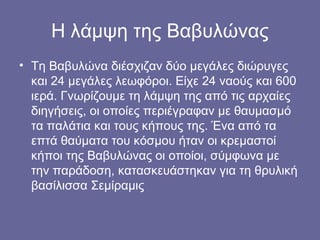 Η λάμψη της Βαβυλώνας
• Τη Βαβυλώνα διέσχιζαν δύο μεγάλες διώρυγες
  και 24 μεγάλες λεωφόροι. Είχε 24 ναούς και 600
  ιερά. Γνωρίζουμε τη λάμψη της από τις αρχαίες
  διηγήσεις, οι οποίες περιέγραφαν με θαυμασμό
  τα παλάτια και τους κήπους της. Ένα από τα
  επτά θαύματα του κόσμου ήταν οι κρεμαστοί
  κήποι της Βαβυλώνας οι οποίοι, σύμφωνα με
  την παράδοση, κατασκευάστηκαν για τη θρυλική
  βασίλισσα Σεμίραμις
 