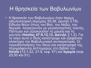 Η θρησκεία των Βαβυλωνίων
• Η θρησκεία των Βαβυλωνίων ήταν άκρως
  ειδωλολατρική (Ιερεμίας 50:38, Δανιήλ 3:18).
  Είδωλα θεών όπως του Βηλ, του Νεβώ, του
  Νεργάλ, λατρεύονταν με μεγαλοπρεπείς τελετές.
  Πίστευαν και εξασκούσαν τη μαγεία και τη
  μαντεία (Ησαΐας 47:9,12,13, Δανιήλ 2:1,2). Για
  το λόγο αυτό ο Θεός κατέστρεψε και εξαφάνισε
  ολόκληρη την Βαβυλωνιακή αυτοκρατορία. Οι
  προειδοποιήσεις του Θεού και καταστροφή της,
  περιγράφονται λεπτομερώς στο βιβλίο του
  Ησαΐα (13:1-22, 21:9, κεφ. 47) και Ιερεμία (κεφ.
  25,50 και 51).
 