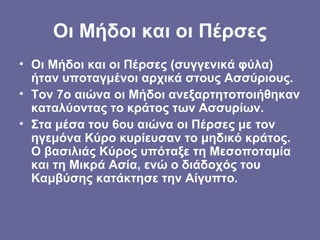 Οι Μήδοι και οι Πέρσες
• Οι Μήδοι και οι Πέρσες (συγγενικά φύλα)
  ήταν υποταγμένοι αρχικά στους Ασσύριους.
• Τον 7ο αιώνα οι Μήδοι ανεξαρτητοποιήθηκαν
  καταλύοντας το κράτος των Ασσυρίων.
• Στα μέσα του 6ου αιώνα οι Πέρσες με τον
  ηγεμόνα Κύρο κυρίευσαν το μηδικό κράτος.
  Ο βασιλιάς Κύρος υπόταξε τη Μεσοποταμία
  και τη Μικρά Ασία, ενώ ο διάδοχός του
  Καμβύσης κατάκτησε την Αίγυπτο.
 