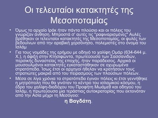 Οι τελευταίοι κατακτητές της
              Μεσοποταμίας
• Όμως το αρχαίο Ιράκ ήταν πάντα πλούσιο και οι πόλεις του
  γνώριζαν άνθηση. Μπροστά σ' αυτές τις "ραφιναρισμένες" Αυλές
  βρέθηκαν οι τελευταίοι κατακτητές της Μεσοποταμίας, οι φυλές των
  βεδουίνων από την αραβική χερσόνησο, πολεμιστές στο όνομα του
  Ισλάμ
• Για τους νομάδες της ερήμου με οδηγό το χαλίφη Ομάρ (634-644 μ.
  Χ.), η άφιξη στην Κτησιφώντα, πρωτεύουσα των Σασσανιδών,
  περσικής δυναστείας της εποχής, ήταν παράδεισος. Αρχικά οι
  μουσουλμάνοι κατακτητές εγκαταστάθηκαν σε οχυρωμένα
  στρατόπεδα. Ίσως έτσι οι αρχηγοί ήθελαν να κρατήσουν τους
  στρατιώτες μακριά από του πειρασμούς των πλούσιων πόλεων.
• Μέσα σε λίγα χρόνια τα στρατόπεδα έγιναν πόλεις κι έτσι γεννήθηκε
  η μητρόπολη που θα γινόταν το κέντρο του ισλαμικού κόσμου, η
  έδρα του χαλίφη-διαδόχου του Προφήτη Μωάμεθ και οδηγού του
  Ισλάμ, η πρωτεύουσα μια τεράστιας αυτοκρατορίας που εκτεινόταν
  από την Ασία μέχρι τη Μεσόγειο:
                           η Βαγδάτη.
 