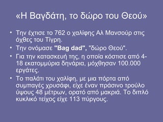 «Η Βαγδάτη, το δώρο του Θεού»
• Την έχτισε το 762 ο χαλίφης Αλ Μανσούρ στις
  όχθες του Τίγρη.
• Την ονόμασε "Bag dad", "δώρο Θεού".
• Για την κατασκευή της, η οποία κόστισε από 4-
  18 εκατομμύρια δηνάρια, μόχθησαν 100.000
  εργάτες.
• Το παλάτι του χαλίφη, με μια πόρτα από
  συμπαγές χρυσάφι, είχε έναν πράσινο τρούλο
  ύψους 48 μέτρων, ορατό από μακριά. Το διπλό
  κυκλικό τείχος είχε 113 πύργους.
 