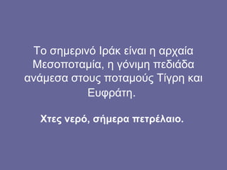 Το σημερινό Ιράκ είναι η αρχαία
 Μεσοποταμία, η γόνιμη πεδιάδα
ανάμεσα στους ποταμούς Τίγρη και
           Ευφράτη.

  Χτες νερό, σήμερα πετρέλαιο.
 