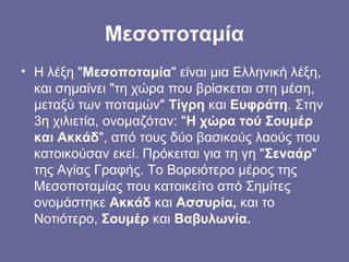 Μεσοποταμία
• Η λέξη "Μεσοποταμία" είναι μια Ελληνική λέξη,
  και σημαίνει "τη χώρα που βρίσκεται στη μέση,
  μεταξύ των ποταμών" Τίγρη και Ευφράτη. Στην
  3η χιλιετία, ονομαζόταν: "Η χώρα τού Σουμέρ
  και Ακκάδ", από τους δύο βασικούς λαούς που
  κατοικούσαν εκεί. Πρόκειται για τη γη "Σεναάρ"
  της Αγίας Γραφής. Το Βορειότερο μέρος της
  Μεσοποταμίας που κατοικείτο από Σημίτες
  ονομάστηκε Ακκάδ και Ασσυρία, και το
  Νοτιότερο, Σουμέρ και Βαβυλωνία.
 