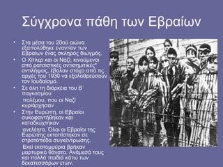Σύγχρονα πάθη των Εβραίων
•   Στα μέσα του 20ού αιώνα
    εξαπολύθηκε εναντίον των
    Εβραίων ένας σκληρός διωγμός.
•   Ο Χίτλερ και οι Ναζί, κινούμενοι
    από ρατσιστικές αντισημιτικές*
    αντιλήψεις, έβαλαν στόχο από τις
    αρχές του 1930 να εξολοθρεύσουν
    τον Ιουδαϊσμό.
•   Σε όλη τη διάρκεια του Β΄
    παγκοσμίου
    πολέμου, που οι Ναζί
    κυριάρχησαν
•   Στην Ευρώπη, οι Εβραίοι
    συκοφαντήθηκαν και
    καταδιώχτηκαν
    ανελέητα. Όλοι οι Εβραίοι της
    Ευρώπης εκτοπίστηκαν σε
    στρατόπεδα συγκέντρωσης.
    Εκεί εκατομμύρια βρήκαν
    μαρτυρικό θάνατο. Ανάμεσά τους
    και πολλά παιδιά κάτω των
    δεκατεσσάρων ετών.
 