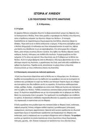 Ι΢ΣΟΡΙΑ Α’ ΝΤΜΕΙΟΤ
                1.ΟΙ ΠΟΝΙΣΙ΢ΞΟΙ ΣΘ΢ ΕΓΓΤ΢ ΑΟΑΣΟΝΘ΢
                           2. Θ Αίγυπτοσ.
2.1 Θ χϊρα

Οι αρχαίοι Ζλλθνεσ ονόμαηαν Αίγυπτο το βορειοανατολικό τμιμα τθσ Αφρικισ που
το διαπερνοφςε ο Νείλοσ. Ιταν τόςο μεγάλθ θ προςφορά του Νείλου ςτθν Αίγυπτο,
ϊςτε ο Θρόδοτοσ ονόμαςε τθν Αίγυπτο «δϊρο του Νείλου». Ο ποταμόσ
διακλαδίηεται ςε παραπόταμουσ δθμιουργϊντασ ζνα δζλτα, κάνοντασ ζφορο το
ζδαφοσ. Ρζρα από αυτό το δζλτα απλϊνεται θ ζρθμοσ. Θ Αίγυπτοσ εξελίχκθκε γιατί
ο Νείλοσ πλθμμφριηε το καλοκαίρι και όταν απομακρφνονταν τα νερά του, άφθνε
μία λάςπθ που βοθκοφςε τθ γθ να καρποφοριςει. Στθ νότια χϊρα δεν υπιρχαν
δάςθ, μόνο πζτρεσ ςυνεπϊσ ζλειπε θ ξυλεία. Στισ όχκεσ του Νείλου ζβριςκε κανείσ
καλάμια, λωτοφσ, πάπυρουσ και πολλά είδθ πουλιϊν. Θ χϊρα χωρίηεται ςε δφο
τμιματα: 1) Το νότιο και ορεινό ( Άνω Αίγυπτοσ), και 2) Το βόρειο με το δζλτα του
Νείλου. Αυτό το τμιμα βρζχεται από τθ Μεςόγειο. Εδϊ όμωσ βριςκόταν και το πιο
αδφναμο ςθμείο τθσ Αιγφπτου, θ χερςόνθςοσ του Σινά, γιατί από εδϊ ειςζβαλλαν οι
εχκροί τθσ Αιγφπτου. Ραρόλα αυτά, αποτελοφςε το μζροσ όπου θ Αίγυπτοσ
επικοινωνοφςε με τουσ υπόλοιπουσ λαοφσ τθσ Ανατολισ.

2.2 Οικονομικι, κοινωνικι και πολιτικι οργάνωςθ.

 Θ ηωι των Αιγυπτιϊν εξαρτιόταν από το Νείλο και τισ πλθμμφρεσ του. Οι κάτοικοι
ζμακαν να ςυνεργάηονται για τθν άρδευςθ των χωραφιϊν και για να ςυντθροφν τα
αυλάκια που μετζφεραν το νερό του Νείλου για πότιςμα. Ζπρεπε όμωσ να υπάρχει
και ζνα κράτοσ που κα επιβλζπει αυτζσ τισ εργαςίεσ. Οι Αιγφπτιοι καλλιεργοφςαν
ςιτάρι, κρικάρι, λινάρι, οπωροφόρα και κθπευτικά. Μάηευαν λωτοφσ και παπφρουσ
από τισ όχκεσ του Νείλου. Ρολλζσ οικογζνειεσ καταςκεφαηαν μπφρα από κρικαρζνιο
ψωμί. Οι Αιγφπτιοι αςχολικθκαν και με τθν κτθνοτροφία και το ψάρεμα ςτο Νείλο.
Βάςθ τθσ οικονομίασ ιταν θ γεωργία. Τθν οργάνωςι τθσ αναλάμβανε και επζβλεπε
το κράτοσ. Οι βαςιλικοί υπάλλθλοι παρακολουκοφςαν τισ εργαςίεσ και ζνα ποςοςτό
τθσ παραγωγισ το κρατοφςαν για τον Φαραϊ.

Ο λαόσ εργαηόταν ςτα μεγάλα ζργα που καταςκεφαηαν οι Φαραϊ (ναοί, ανάκτορα,
ταφικά μνθμεία). Επίςθσ υπιρχαν πολλοί τεχνίτεσ ( μεταλλουργοί, ξυλουργοί,
κεραμοποιοί, ναυπθγοί, αρχιτζκτονεσ). Αρκετοί από αυτοφσ εργάηονταν ςε ιδιωτικά
εργαςτιρια όμωσ οι περιςςότεροι εργάηονταν για λογαριαςμό του Φαραϊ ςτα
ανάκτορα, γιατί θ παραγωγι και το εμπόριο ελζγχονταν από το Φαραϊ. Σο εμπόριο
γινόταν με προϊόντα τα οποία περίςςευαν ςτουσ Αιγυπτίουσ όπωσ δθμθτριακά,
πάπυροσ, χρυςόσ, κλπ. Ζκαναν ειςαγωγι ςε προϊόντα που τουσ ζλειπαν όπωσ
 