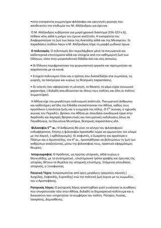 •ςτθν εκςτρατεία ςυμμετείχαν φιλόςοφοι και ερευνθτζσ γεγονόσ που
αποδεικνφει τθν επικυμία του Μ. Αλζξανδρου για ζρευνα.

Ο Μ. Αλζξανδροσ κυβζρνθςε για μικρό χρονικό διάςτθμα (336-323 π.Χ),
πζκανε νζοσ αλλά θ μνιμθ του ζμεινε ανεξίτθλθ. Θ εκςτρατεία του
διαφοροποίθςε τθ ηωι των λαϊν τθσ Ανατολισ αλλά και τθσ Μεςογείου. Σε
παραδόςεισ πολλϊν λαϊν ο Μ. Αλζξανδροσ πιρε τθ μορφι μυκικοφ ιρωα.

 Ο πολιτιςμόσ. Ο πολιτιςμόσ δεν περιελάμβανε μόνο τα πνευματικά και
καλλιτεχνικά επιτεφγματα αλλά και ςτοιχεία από τθν κακθμερινι ηωι των
Ελλινων, τόςο ςτθν μθτροπολιτικι Ελλάδα όςο και ςτισ αποικίεσ.

• Οι Ζλλθνεσ περιφρονοφςαν τθν χειρωνακτικι εργαςία και προτιμοφςαν να
αςχολοφνται με τα κοινά.

• Στοιχείο πολιτιςμοφ ιταν και ο τρόποσ που διαςκζδαηαν ςτα ςυμπόςια, τισ
γιορτζσ, τα πανθγφρια και κυρίωσ τισ κεατρικζσ παραςτάςεισ.

• Οι τελετζσ που αφοροφςαν τθ γζννθςθ, το κάνατο, το γάμο είχαν κοινωνικό
χαρακτιρα. ( δθλαδι απευκφνονταν ςε όλουσ τουσ πολίτεσ και όλοι οι πολίτεσ
ςυμμετείχαν).

 Θ Ακινα είχε τθν μεγαλφτερθ πολιτιςμικι ανάπτυξθ. Ρνευματικοί άνκρωποι
και καλλιτζχνεσ απ’όλθ τθν Ελλάδα επιςκζπτονταν τθν Ακινα, κακϊσ τουσ
προςζλκυε θ ποιότθτα ηωισ και θ ευθμερία τθσ πόλθσ. Ο 5οσ αιϊνασ, ο «χρυςόσ
αιϊνασ του Ρερικλι», βρίςκει τθν Ακινα με ςπουδαία οικοδομικά ζργα ςτθν
Ακρόπολθ και λαμπρζσ κρθςκευτικζσ και πνευματικζσ εκδθλϊςεισ όπωσ τα
Ρανακιναια, τα Ελευςίνια Μυςτιρια, κεατρικζσ παραςτάςεισ κλπ.

 Φιλοςοφία 5ου αι.: Ο άνκρωποσ κα γίνει το κζντρο του φιλοςοφικοφ
ενδιαφζροντοσ. Επίςθσ θ φιλοςοφία προςπακεί τϊρα να ερμθνεφςει τον κόςμο
με τθν λογικι. ( ορκολογιςμόσ). Οι ςοφιςτζσ, ο Σωκράτθσ και αργότερα ο
Ρλάτων και ο Αριςτοτζλθσ, τον 4ο αι., προςπάκθςαν να βελτιϊςουν τθ ηωι των
ανκρϊπων αναηθτϊντασ, μζςω τθσ φιλοςοφίασ τουσ, πρακτικά εφαρμόςιμεσ
κεωρίεσ.

 Ιςτοριογραφία: Ο Θρόδοτοσ, ωσ πρϊτοσ ιςτορικόσ, αλλά κυρίωσ ο
Κουκυδίδθσ, με το ςυςτθματικό , επιςτθμονικό τρόπο γραφισ και ζρευνασ τθσ
ιςτορίασ, κζτουν τα κεμζλια τθσ ιςτορικισ επιςτιμθσ. Επόμενοσ ςπουδαίοσ
ιςτορικόσ, ο Ξενοφϊντασ.

Ποιθτικι Σζχνθ: Εκπροςωπείται από τρεισ μεγάλουσ τραγικοφσ ποιθτζσ (
Αιςχφλοσ, Σοφοκλισ, Ευριπίδθσ) ενϊ τθν πολιτικι ηωι ζκρινε με τισ κωμωδίεσ
του ο Αριςτοφάνθσ.

Ρθτορικόσ Νόγοσ: Ο ρθτορικόσ λόγοσ αναπτφχκθκε γιατί ευνόθςαν οι ςυνκικεσ
που επικρατοφςαν τότε ςτθν Ακινα, δθλαδι το δθμοκρατικό πολίτευμα και θ
δικαιοςφνθ που υπθρετοφςε το ςυμφζρον του πολίτθ. ΢ιτορεσ: Λυςίασ,
Λςοκράτθσ, Δθμοςκζνθσ.
 