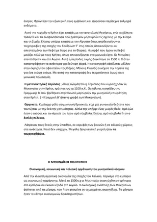 άντρεσ. Φρόντιηαν τθν εξωτερικι τουσ εμφάνιςθ και φοροφςαν περίτεχνα τολμθρά
ενδφματα.

 Αυτι τθν περίοδο θ Κριτθ ζχει επαφζσ με τθν ανατολικι Μεςόγειο, ενϊ τα χάλκινα
τάλαντα και τα ελεφαντόδοντα που βρζκθκαν μαρτυροφν τισ ςχζςεισ με τθν Κφπρο
και τθ Συρία. Επίςθσ υπιρχε επαφι με τθν Αίγυπτο όπωσ αποδεικνφουν οι
τοιχογραφίεσ τθσ εποχισ του Τοφκμωςτ Γ’ ςτισ οποίεσ απεικονίηονται οι
απεςταλμζνοι των Κεφτί με δϊρα για το Φαραϊ. Θ μορφι που ζχουν οι Κεφτί
μοιάηει πολφ με τουσ Κριτεσ, όπωσ απεικονίηονται ςτα μινωικά ζργα. Οι Μινωίτεσ
επεκτάκθκαν και ςτο Αιγαίο. Αυτι θ περίοδοσ ακμισ διακόπθκε το 1500 π. Χ όταν
καταςτράφθκαν τα ανάκτορα για δεφτερθ φορά. Θ καταςτροφι οφείλεται μάλλον
ςτθν ζκρθξθ του θφαιςτείου τθσ Κιρασ. Μόνο θ Κνωςόσ ςυνζχιςε τθν πορεία τθσ
για ζνα αιϊνα ακόμα. Με αυτι τθν καταςτροφι δεν τερματίςτθκε όμωσ και ο
μινωικόσ πολιτιςμόσ.

 Θ μετανακτορικι περίοδοσ , όπωσ ονομάηεται θ περίοδοσ που κυριάρχθςαν οι
Μυκθναίοι ςτθν Κριτθ, κράτθςε ωσ τα 1100 π.Χ . Οι πιλινεσ πινακίδεσ τθσ
Γραμμικισ Β’ που βρζκθκαν ςτθν Κνωςό μαρτυροφν τθν μυκθναϊκι επικράτθςθ
ςτθν Κριτθ. ( Θ Γραμμικι Β’ ιταν θ γραφι των Μυκθναίων).

 Θρθςκεία: Κυρίαρχο ρόλο ςτθ μινωικι κρθςκεία, είχε μία γυναικεία κεότθτα που
ταυτίηεται με τθν κεά τθσ γονιμότθτασ. Δίπλα τθσ υπιρχε ζνασ μικρόσ κεόσ. Λερό ηϊο
ιταν ο ταφροσ και τα κζρατά του ιταν ιερά ςφμβολα. Επίςθσ ιερό ςφμβολο ιταν ο
διπλόσ πζλεκυσ.

 Λάτρευαν τουσ κεοφσ ςτθν φπαικρο, ςε κορυφζσ των βουνϊν ι ςε ειδικοφσ χϊρουσ
ςτα ανάκτορα. Ναοί δεν υπιρχαν. Μεγάλθ κρθςκευτικι γιορτι ιταν τα
ταυροκακάψια.




                  Ο ΞΤΜΘΟΑΛΜΟ΢ ΠΟΝΙΣΙ΢ΞΟ΢

    Οικονομικι, κοινωνικι και πολιτικι οργάνωςθ του μυκθναϊκοφ κόςμου

Από τθν κλειςτι αγροτικι οικονομία τθσ εποχισ του Χαλκοφ, περνάμε ςτο εμπόριο
ωσ οικονομικό παράγοντα. Μετά το 1500π.χ οι Μυκθναίοι αναπτφχκθκαν γριγορα
ςτο εμπόριο και ζκαναν ζξοδο ςτο Αιγαίο. Θ οικονομικι ανάπτυξθ των Μυκθναίων
φαίνεται από τα μζγαρα, που ιταν χτιςμζνα ςε οχυρωμζνεσ ακροπόλεισ. Τα μζγαρα
ιταν τα κζντρα οικονομικϊν δραςτθριοτιτων.
 