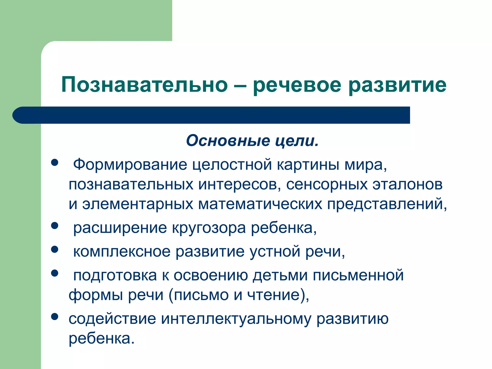 Познавательно – речевое развитие

                   Основные цели.
    Формирование целостной картины мира,
    познавательных интересов, сенсорных эталонов
    и элементарных математических представлений,
    расширение кругозора ребенка,
    комплексное развитие устной речи,
    подготовка к освоению детьми письменной
    формы речи (письмо и чтение),
   содействие интеллектуальному развитию
    ребенка.
 