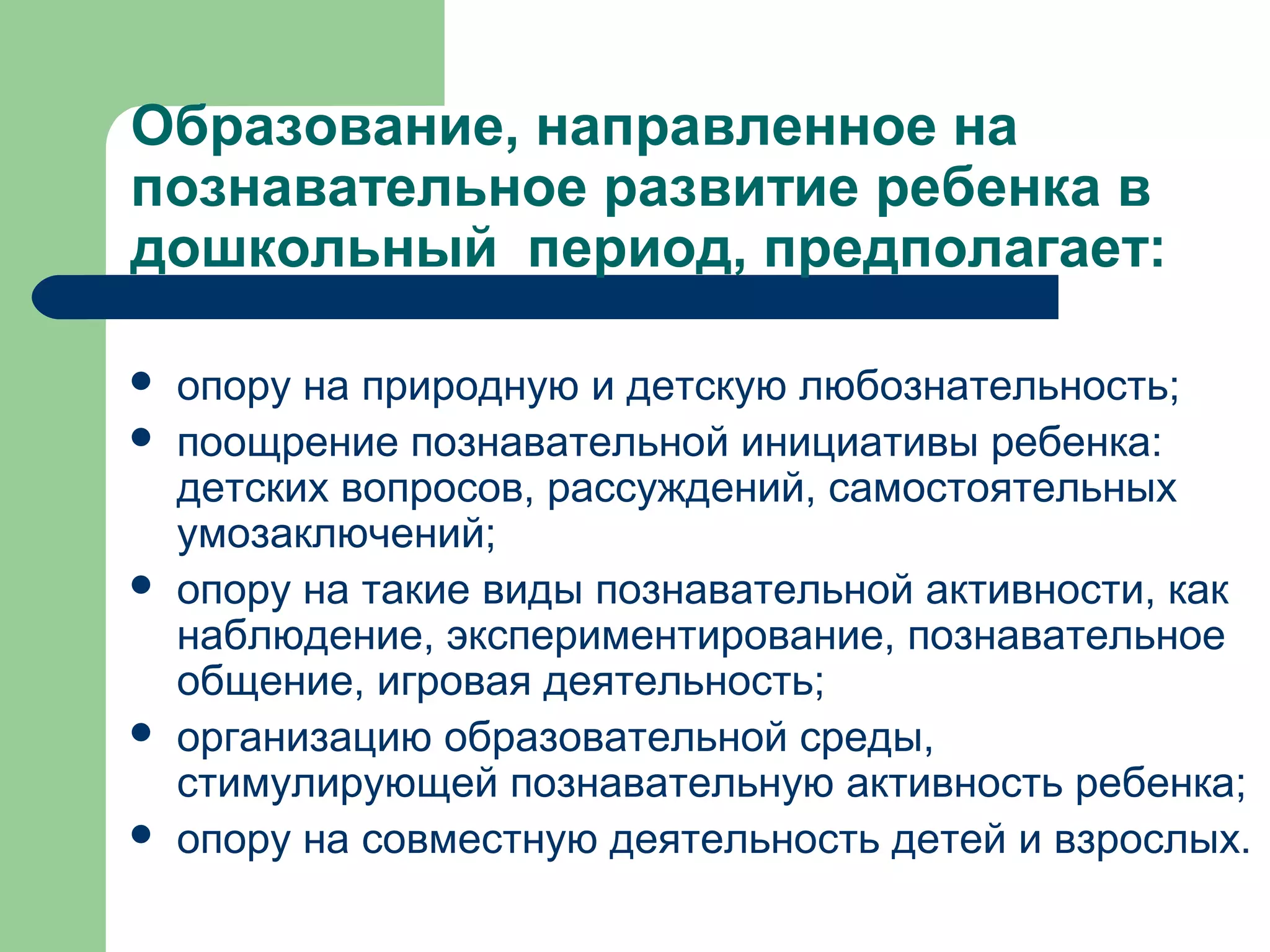 Образование, направленное на
познавательное развитие ребенка в
дошкольный период, предполагает:

   опору на природную и детскую любознательность;
   поощрение познавательной инициативы ребенка:
    детских вопросов, рассуждений, самостоятельных
    умозаключений;
   опору на такие виды познавательной активности, как
    наблюдение, экспериментирование, познавательное
    общение, игровая деятельность;
   организацию образовательной среды,
    стимулирующей познавательную активность ребенка;
   опору на совместную деятельность детей и взрослых.
 