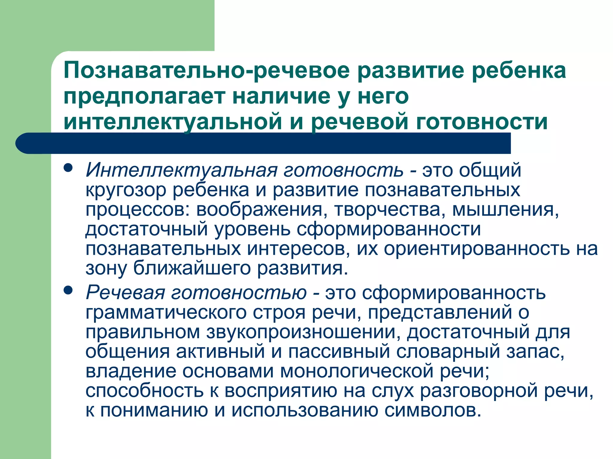 Познавательно-речевое развитие ребенка
предполагает наличие у него
интеллектуальной и речевой готовности
   Интеллектуальная готовность - это общий
    кругозор ребенка и развитие познавательных
    процессов: воображения, творчества, мышления,
    достаточный уровень сформированности
    познавательных интересов, их ориентированность на
    зону ближайшего развития.
   Речевая готовностью - это сформированность
    грамматического строя речи, представлений о
    правильном звукопроизношении, достаточный для
    общения активный и пассивный словарный запас,
    владение основами монологической речи;
    способность к восприятию на слух разговорной речи,
    к пониманию и использованию символов.
 