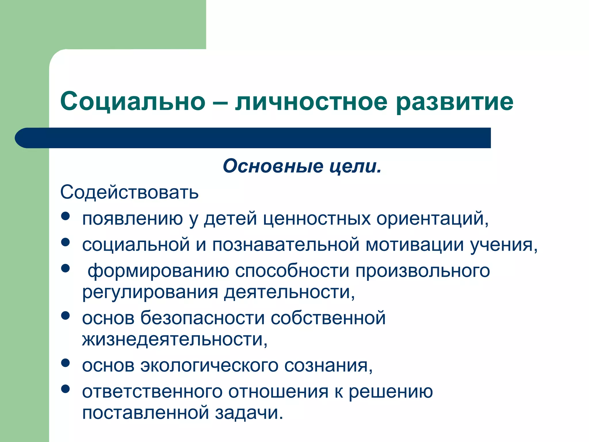 Социально – личностное развитие

               Основные цели.
Содействовать
 появлению у детей ценностных ориентаций,
 социальной и познавательной мотивации учения,
 формированию способности произвольного
  регулирования деятельности,
 основ безопасности собственной
  жизнедеятельности,
 основ экологического сознания,
 ответственного отношения к решению
  поставленной задачи.
 