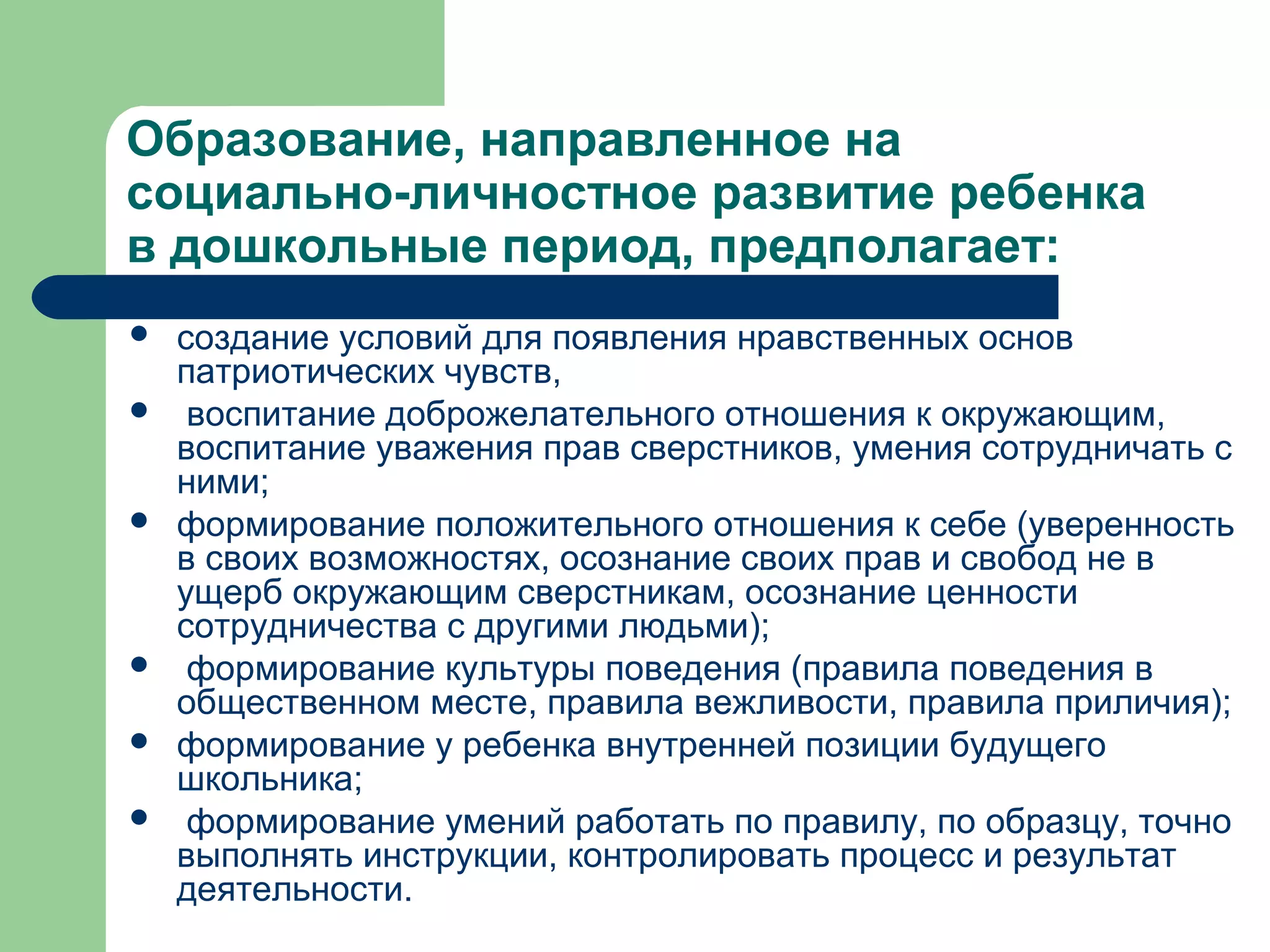 Образование, направленное на
социально-личностное развитие ребенка
в дошкольные период, предполагает:
   создание условий для появления нравственных основ
    патриотических чувств,
    воспитание доброжелательного отношения к окружающим,
    воспитание уважения прав сверстников, умения сотрудничать с
    ними;
   формирование положительного отношения к себе (уверенность
    в своих возможностях, осознание своих прав и свобод не в
    ущерб окружающим сверстникам, осознание ценности
    сотрудничества с другими людьми);
    формирование культуры поведения (правила поведения в
    общественном месте, правила вежливости, правила приличия);
   формирование у ребенка внутренней позиции будущего
    школьника;
    формирование умений работать по правилу, по образцу, точно
    выполнять инструкции, контролировать процесс и результат
    деятельности.
 