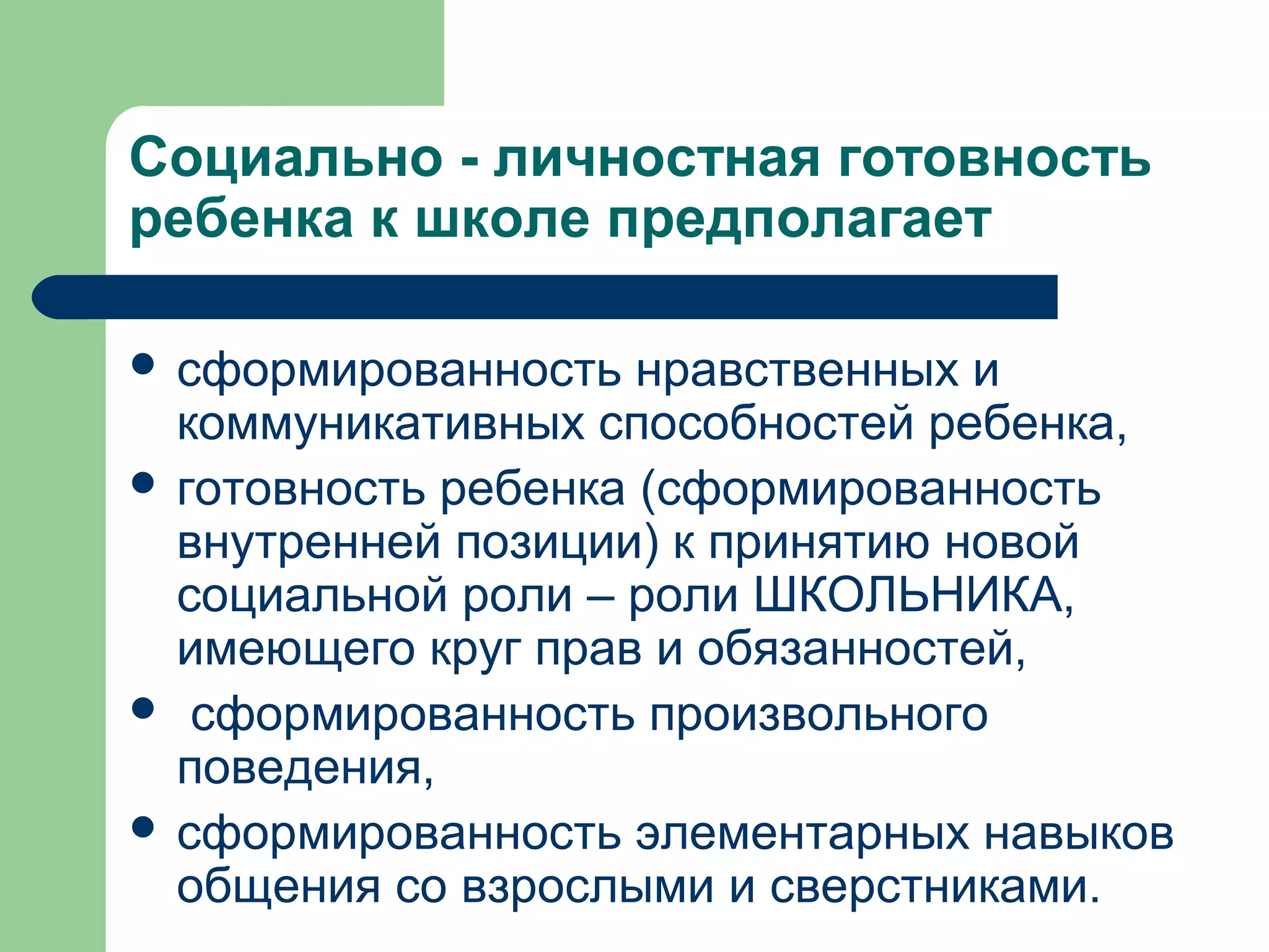 Социально - личностная готовность
ребенка к школе предполагает

 сформированность   нравственных и
  коммуникативных способностей ребенка,
 готовность ребенка (сформированность
  внутренней позиции) к принятию новой
  социальной роли – роли ШКОЛЬНИКА,
  имеющего круг прав и обязанностей,
 сформированность произвольного
  поведения,
 сформированность элементарных навыков
  общения со взрослыми и сверстниками.
 