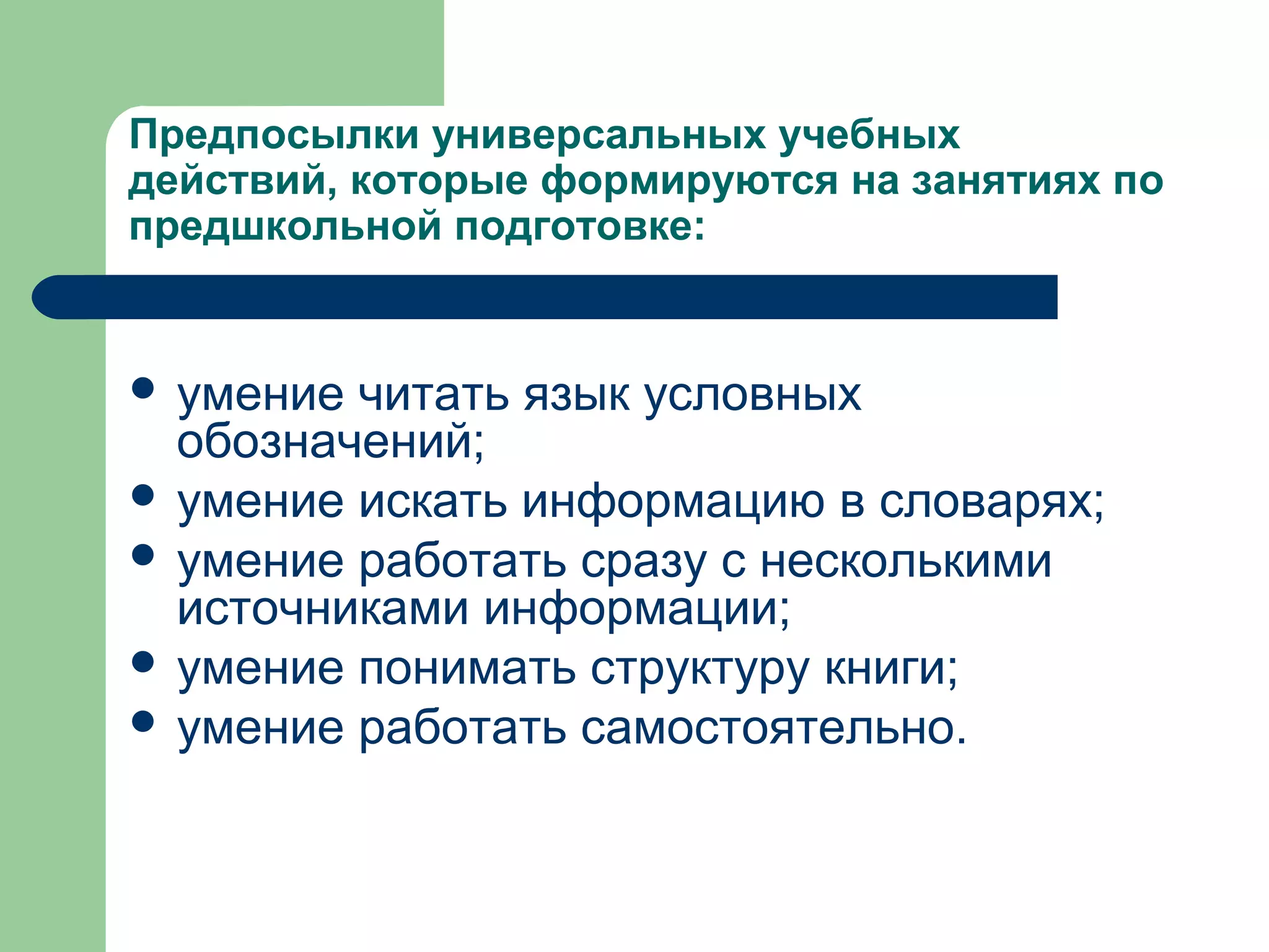 Предпосылки универсальных учебных
действий, которые формируются на занятиях по
предшкольной подготовке:


 умение читать язык условных
  обозначений;
 умение искать информацию в словарях;
 умение работать сразу с несколькими
  источниками информации;
 умение понимать структуру книги;
 умение работать самостоятельно.
 
