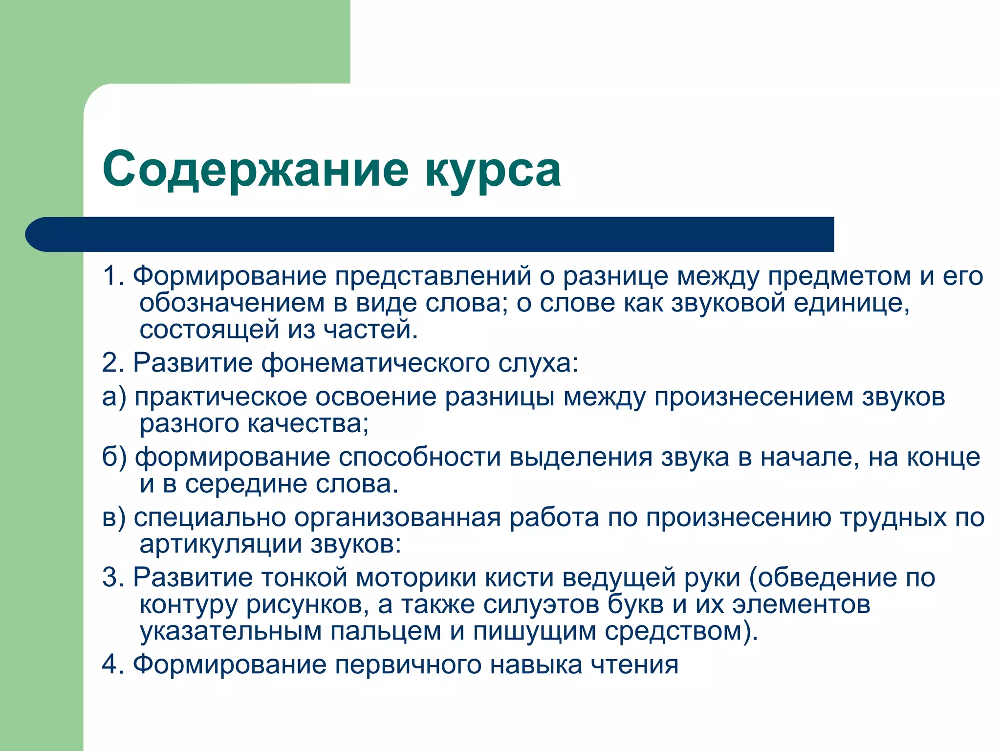 Содержание курса
1. Формирование представлений о разнице между предметом и его
   обозначением в виде слова; о слове как звуковой единице,
   состоящей из частей.
2. Развитие фонематического слуха:
а) практическое освоение разницы между произнесением звуков
   разного качества;
б) формирование способности выделения звука в начале, на конце
   и в середине слова.
в) специально организованная работа по произнесению трудных по
   артикуляции звуков:
3. Развитие тонкой моторики кисти ведущей руки (обведение по
   контуру рисунков, а также силуэтов букв и их элементов
   указательным пальцем и пишущим средством).
4. Формирование первичного навыка чтения
 
