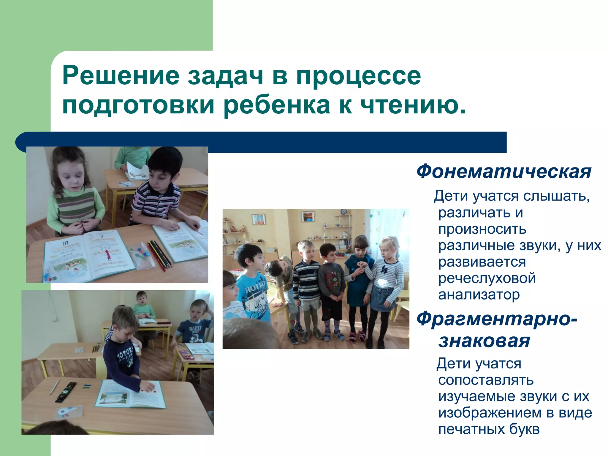 Решение задач в процессе
подготовки ребенка к чтению.

                        Фонематическая
                         Дети учатся слышать,
                         различать и
                         произносить
                         различные звуки, у них
                         развивается
                         речеслуховой
                         анализатор
                        Фрагментарно-
                          знаковая
                         Дети учатся
                         сопоставлять
                         изучаемые звуки с их
                         изображением в виде
                         печатных букв
 
