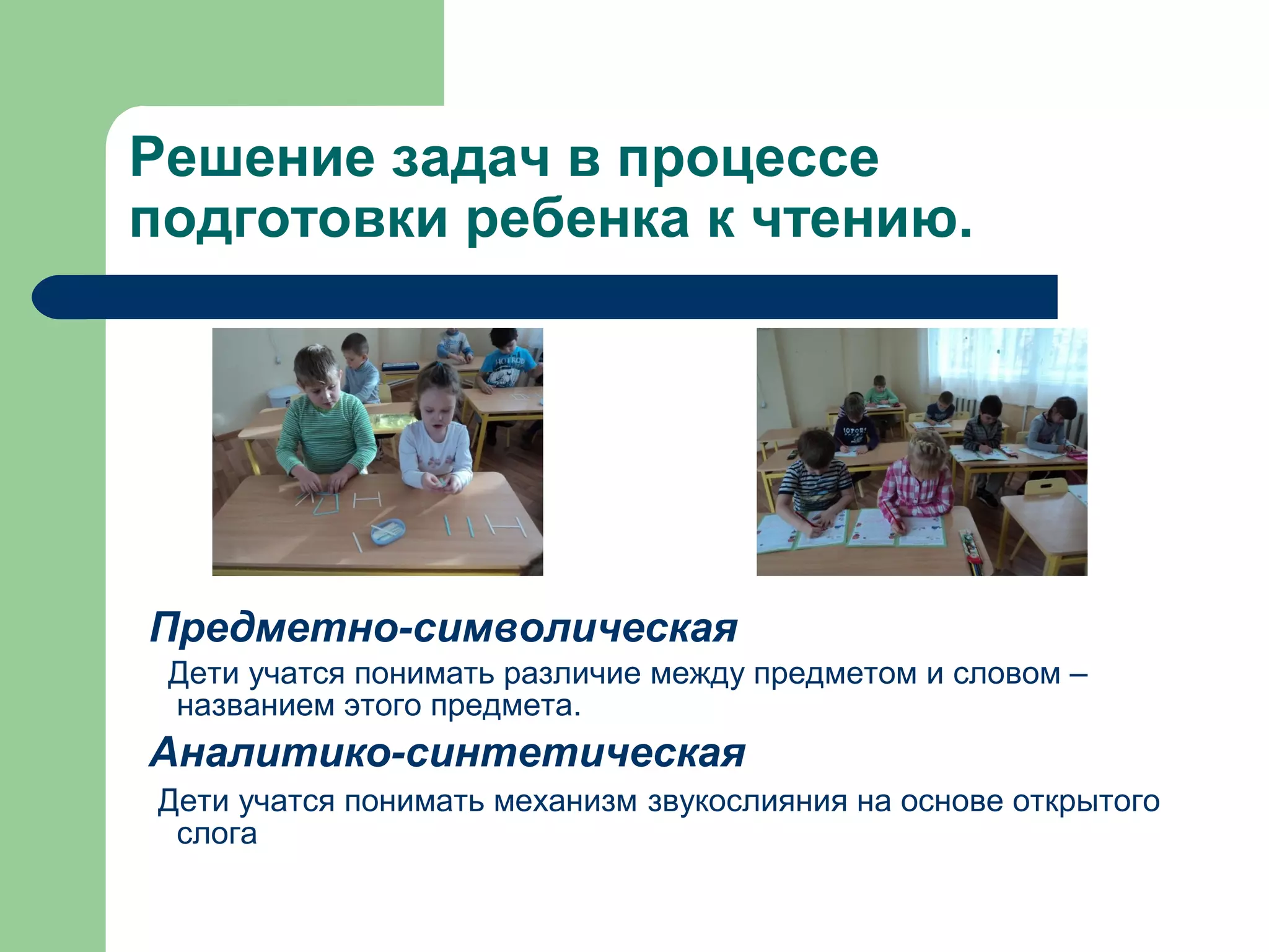 Решение задач в процессе
подготовки ребенка к чтению.




Предметно-символическая
 Дети учатся понимать различие между предметом и словом –
 названием этого предмета.
Аналитико-синтетическая
Дети учатся понимать механизм звукослияния на основе открытого
 слога
 