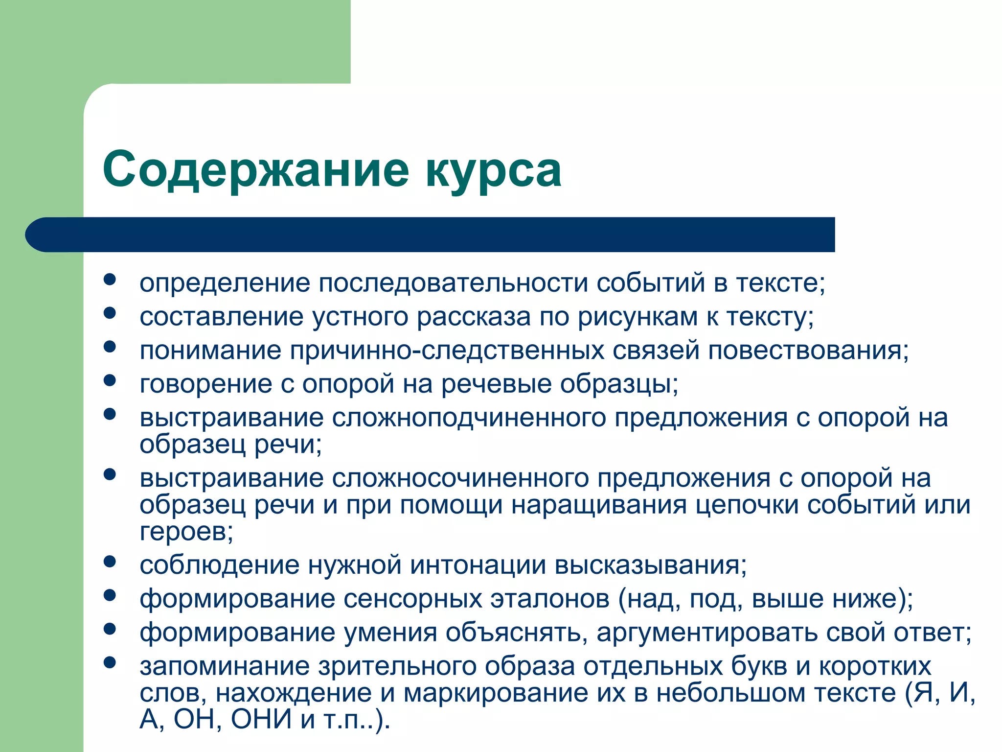 Содержание курса

   определение последовательности событий в тексте;
   составление устного рассказа по рисункам к тексту;
   понимание причинно-следственных связей повествования;
   говорение с опорой на речевые образцы;
   выстраивание сложноподчиненного предложения с опорой на
    образец речи;
   выстраивание сложносочиненного предложения с опорой на
    образец речи и при помощи наращивания цепочки событий или
    героев;
   соблюдение нужной интонации высказывания;
   формирование сенсорных эталонов (над, под, выше ниже);
   формирование умения объяснять, аргументировать свой ответ;
   запоминание зрительного образа отдельных букв и коротких
    слов, нахождение и маркирование их в небольшом тексте (Я, И,
    А, ОН, ОНИ и т.п..).
 