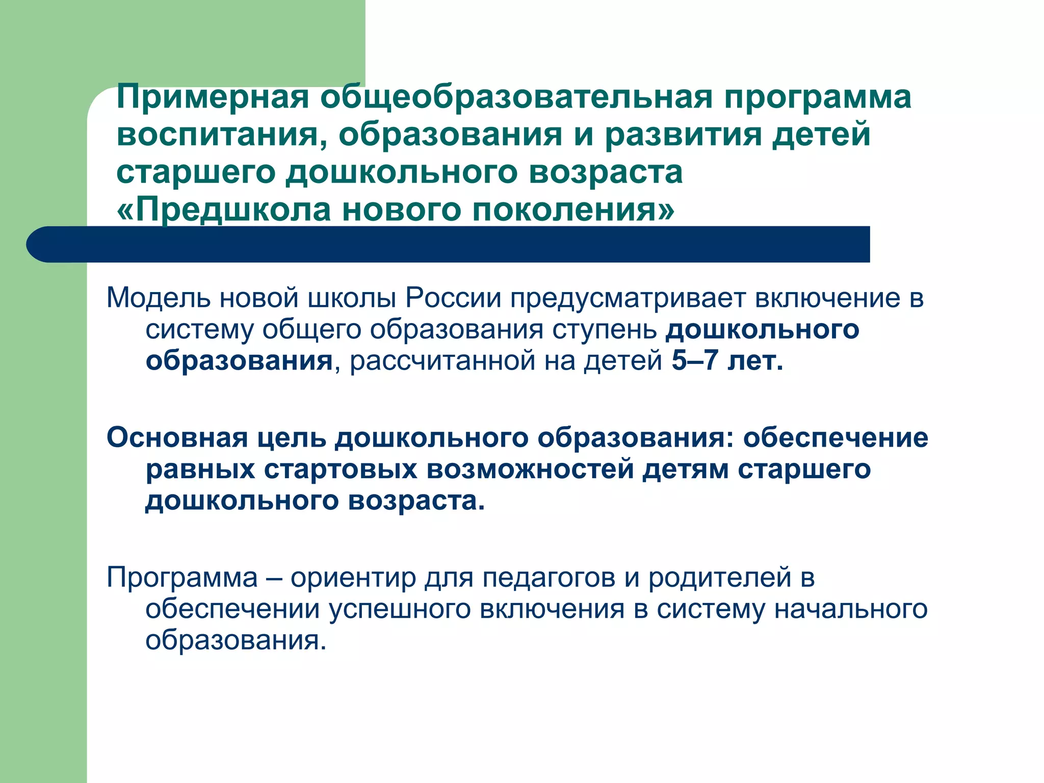 Примерная общеобразовательная программа
воспитания, образования и развития детей
старшего дошкольного возраста
«Предшкола нового поколения»

Модель новой школы России предусматривает включение в
  систему общего образования ступень дошкольного
  образования, рассчитанной на детей 5–7 лет.

Основная цель дошкольного образования: обеспечение
  равных стартовых возможностей детям старшего
  дошкольного возраста.

Программа – ориентир для педагогов и родителей в
  обеспечении успешного включения в систему начального
  образования.
 