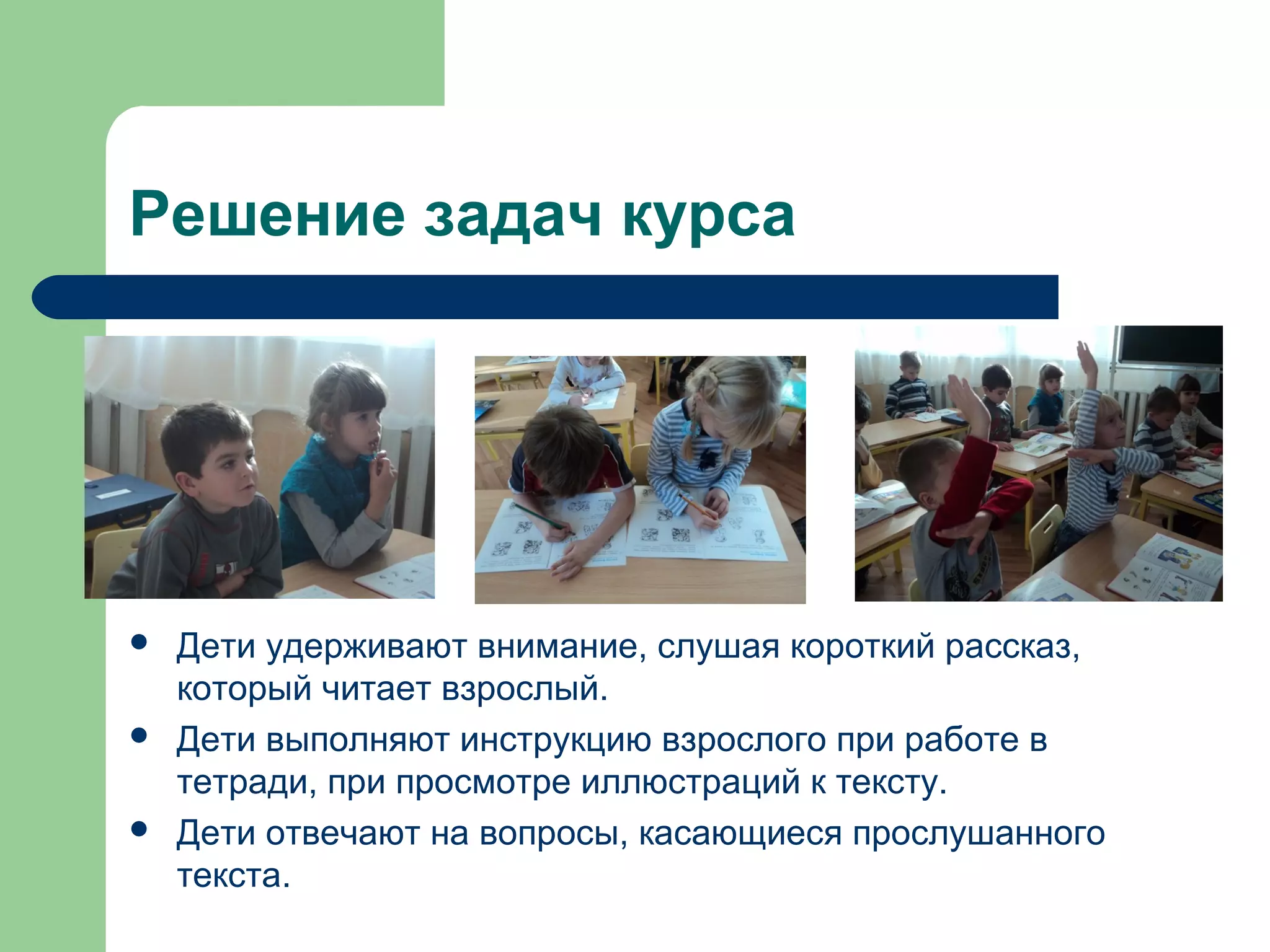 Решение задач курса




   Дети удерживают внимание, слушая короткий рассказ,
    который читает взрослый.
   Дети выполняют инструкцию взрослого при работе в
    тетради, при просмотре иллюстраций к тексту.
   Дети отвечают на вопросы, касающиеся прослушанного
    текста.
 