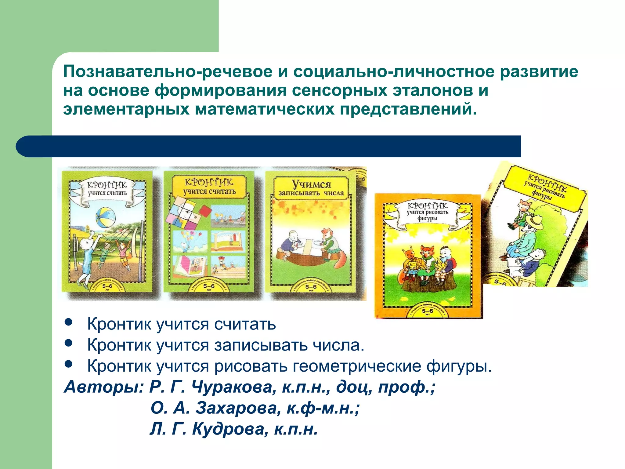 Познавательно-речевое и социально-личностное развитие
на основе формирования сенсорных эталонов и
элементарных математических представлений.




 Кронтик учится считать
 Кронтик учится записывать числа.
 Кронтик учится рисовать геометрические фигуры.
Авторы: Р. Г. Чуракова, к.п.н., доц, проф.;
         О. А. Захарова, к.ф-м.н.;
         Л. Г. Кудрова, к.п.н.
 