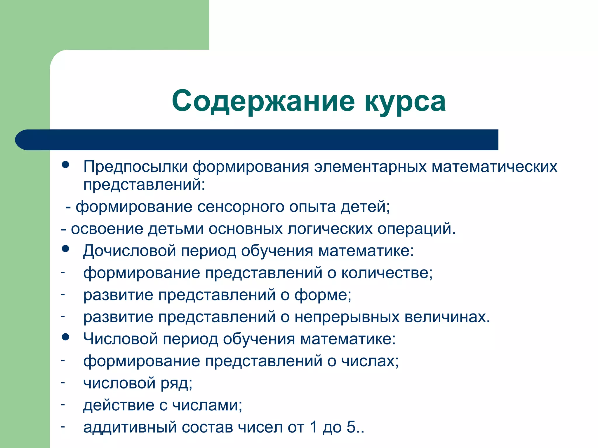 Содержание курса
   Предпосылки формирования элементарных математических
    представлений:
 - формирование сенсорного опыта детей;
- освоение детьми основных логических операций.
 Дочисловой период обучения математике:
- формирование представлений о количестве;
- развитие представлений о форме;
- развитие представлений о непрерывных величинах.
 Числовой период обучения математике:
- формирование представлений о числах;
- числовой ряд;
- действие с числами;
- аддитивный состав чисел от 1 до 5..
 