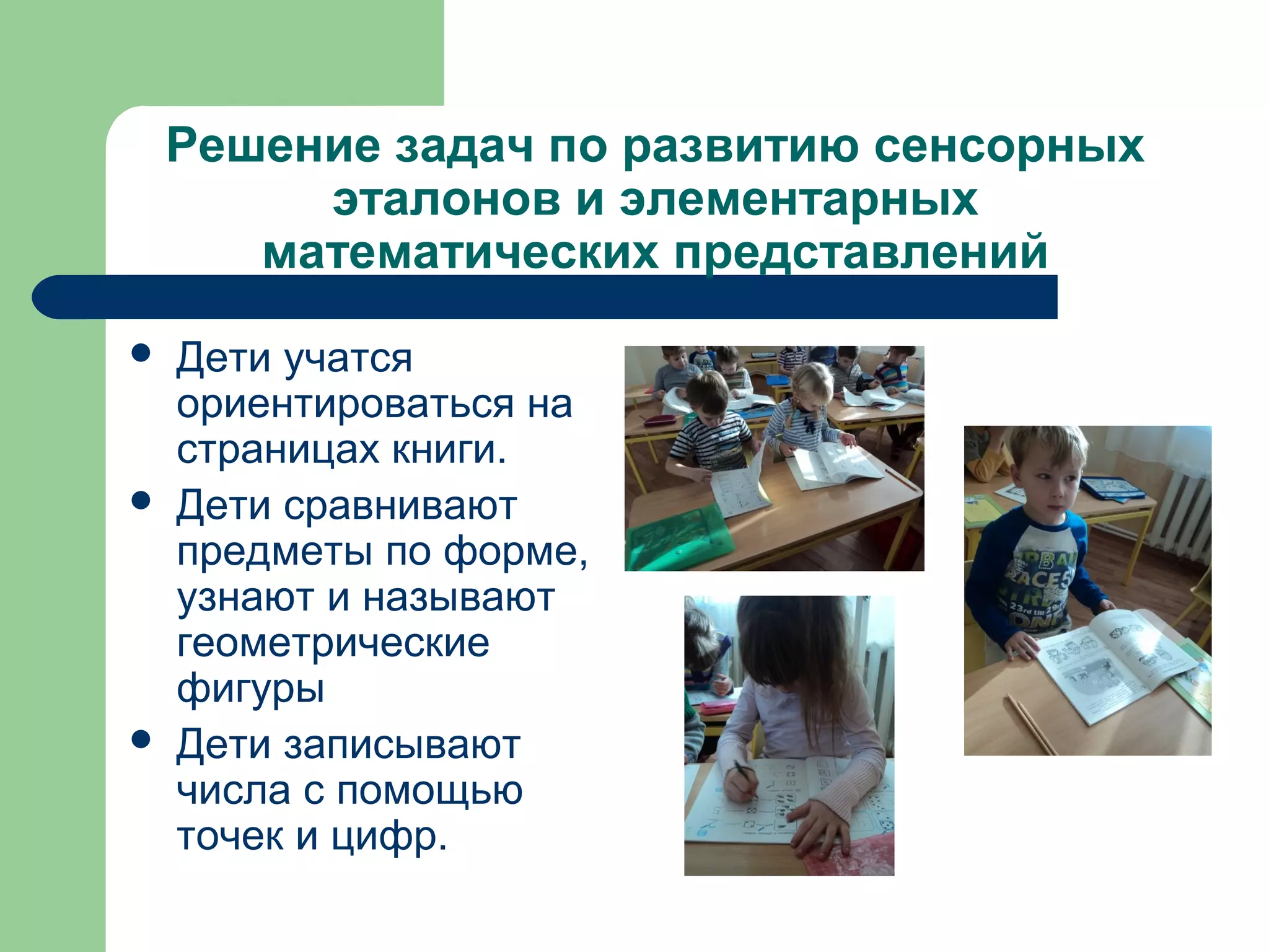 Решение задач по развитию сенсорных
         эталонов и элементарных
       математических представлений
   Дети учатся
    ориентироваться на
    страницах книги.
   Дети сравнивают
    предметы по форме,
    узнают и называют
    геометрические
    фигуры
   Дети записывают
    числа с помощью
    точек и цифр.
 