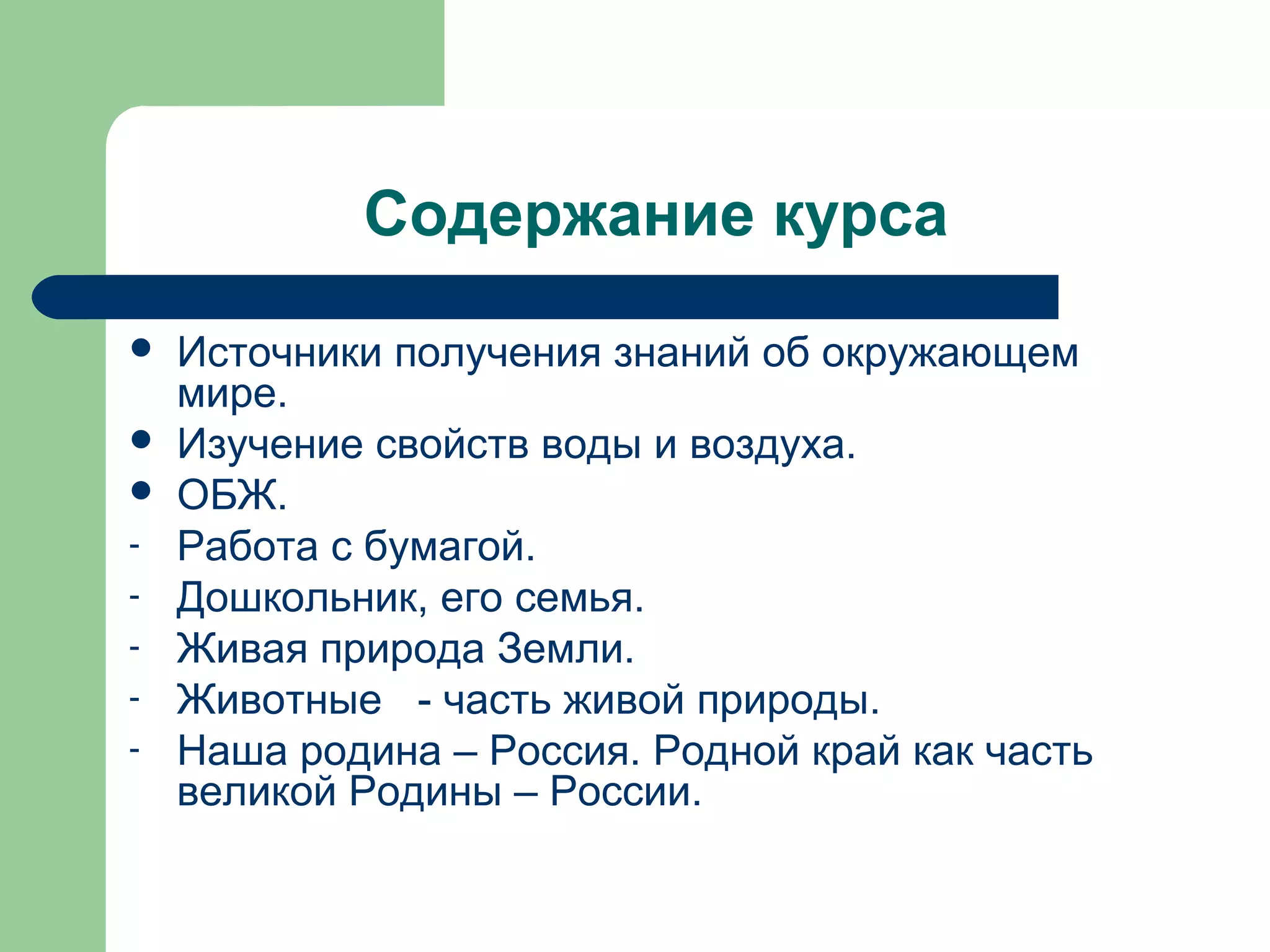 Содержание курса
   Источники получения знаний об окружающем
    мире.
   Изучение свойств воды и воздуха.
   ОБЖ.
-   Работа с бумагой.
-   Дошкольник, его семья.
-   Живая природа Земли.
-   Животные - часть живой природы.
-   Наша родина – Россия. Родной край как часть
    великой Родины – России.
 