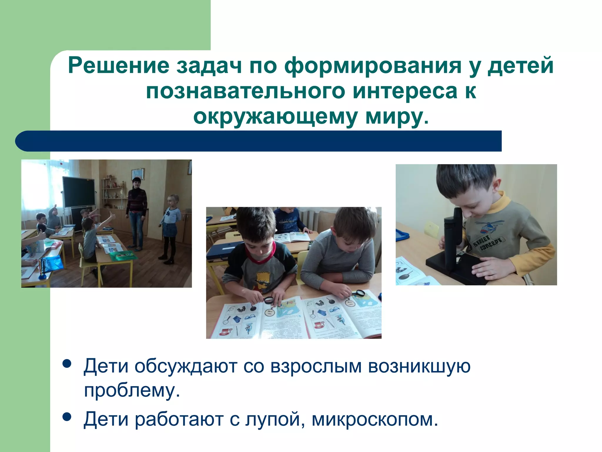 Решение задач по формирования у детей
     познавательного интереса к
         окружающему миру.




   Дети обсуждают со взрослым возникшую
    проблему.
   Дети работают с лупой, микроскопом.
 