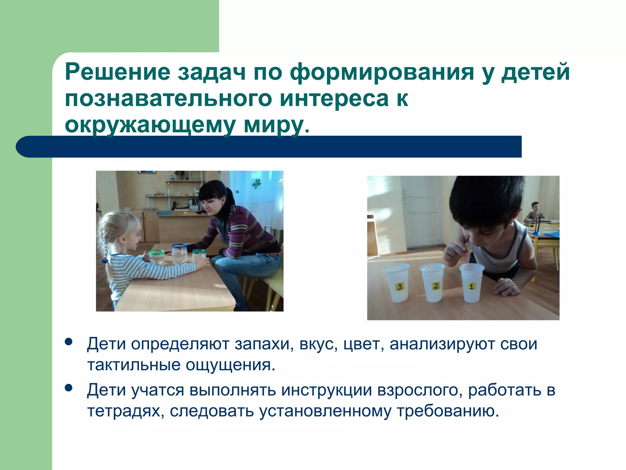Решение задач по формирования у детей
познавательного интереса к
окружающему миру.




   Дети определяют запахи, вкус, цвет, анализируют свои
    тактильные ощущения.
   Дети учатся выполнять инструкции взрослого, работать в
    тетрадях, следовать установленному требованию.
 