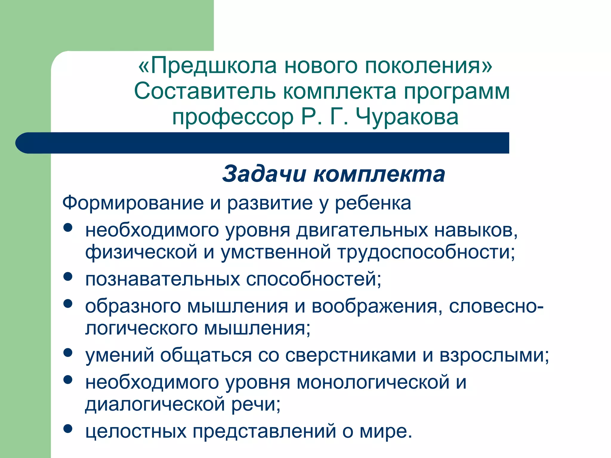 «Предшкола нового поколения»
      Составитель комплекта программ
         профессор Р. Г. Чуракова

               Задачи комплекта
Формирование и развитие у ребенка
 необходимого уровня двигательных навыков,
  физической и умственной трудоспособности;
 познавательных способностей;
 образного мышления и воображения, словесно-
  логического мышления;
 умений общаться со сверстниками и взрослыми;
 необходимого уровня монологической и
  диалогической речи;
 целостных представлений о мире.
 